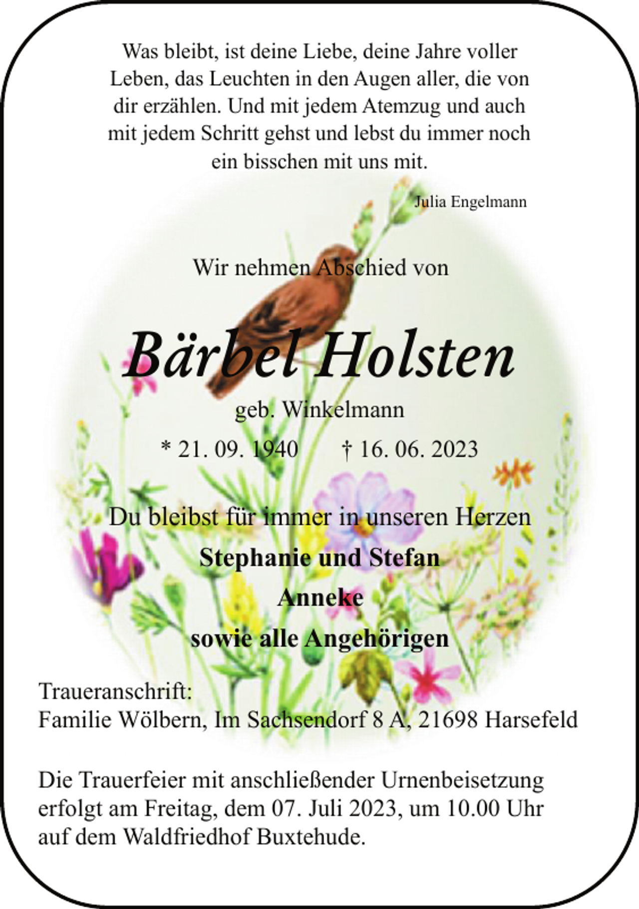 <p>Was bleibt, ist deine Liebe, deine Jahre voller<br />Leben, das Leuchten in den Augen aller, die von<br />dir erzählen. Und mit jedem Atemzug und auch<br />mit jedem Schritt gehst und lebst du immer noch<br />ein bisschen mit uns mit.<br />Julia Engelmann<br />Wir nehmen Abschied von<br />Bärbel Holsten<br />geb. Winkelmann<br />* 21. 09. 1940 † 16. 06. 2023<br />Du bleibst für immer in unseren Herzen<br />Stephanie und Stefan<br />Anneke<br />sowie alle Angehörigen<br />Traueranschrift:<br />Familie Wölbern, Im Sachsendorf 8 A, 21698 Harsefeld<br />Die Trauerfeier mit anschließender Urnenbeisetzung<br />erfolgt am Freitag, dem 07. Juli 2023, um 10.00 Uhr<br />auf dem Waldfriedhof Buxtehude.</p>