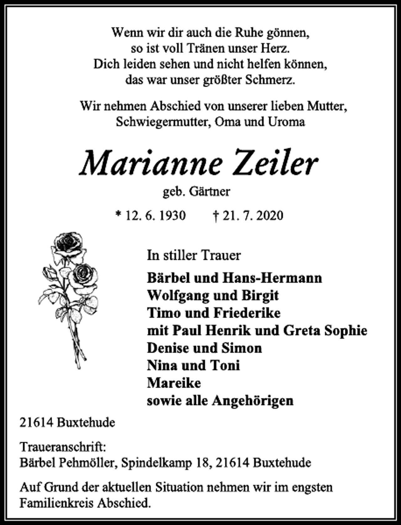<p>Wenn wir dir auch die Ruhe gönnen,<br />so ist voll Tränen unser Herz.<br />Dich leiden sehen und nicht helfen können,<br />das war unser größter Schmerz.<br />Wir nehmen Abschied von unserer lieben Mutter,<br />Schwiegermutter, Oma und Uroma<br />Marianne Zeiler<br />geb. Gärtner<br />* 12. 6. 1930 † 21. 7. 2020<br />In stiller Trauer<br />Bärbel und Hans-Hermann<br />Wolfgang und Birgit<br />Timo und Friederike<br />mit Paul Henrik und Greta Sophie<br />Denise und Simon<br />Nina und Toni<br />Mareike<br />sowie alle Angehörigen<br />21614 Buxtehude<br />Traueranschrift:<br />Bärbel Pehmöller, Spindelkamp 18, 21614 Buxtehude<br />Auf Grund der aktuellen Situation nehmen wir im engsten<br />Familienkreis Abschied.</p>