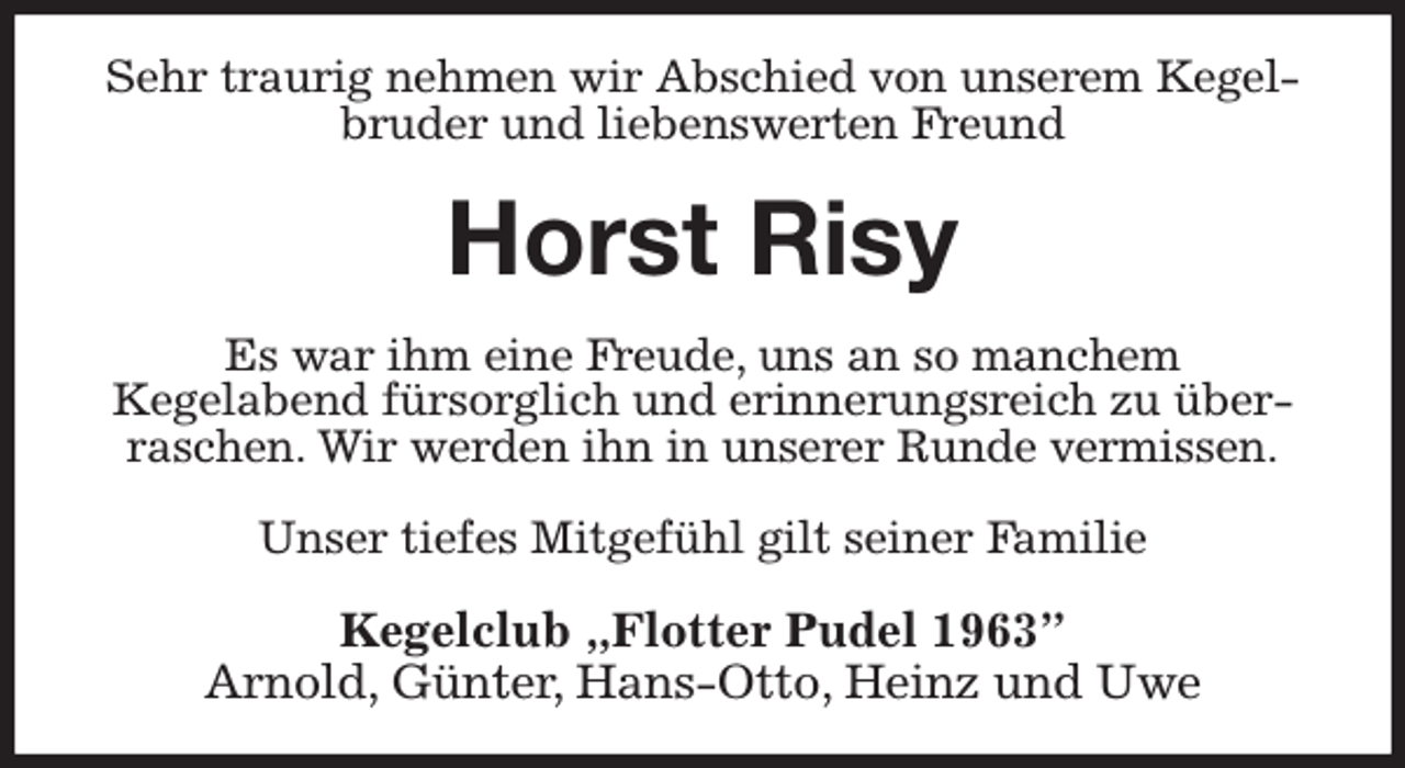 <p>Sehr traurig nehmen wir Abschied von unserem Kegelbruder und liebenswerten Freund<br />Horst Risy<br />Es war ihm eine Freude, uns an so manchem<br />Kegelabend fürsorglich und erinnerungsreich zu überraschen. Wir werden ihn in unserer Runde vermissen.</p><p>Unser tiefes Mitgefühl gilt seiner Familie<br />Kegelclub „Flotter Pudel 1963”<br />Arnold, Günter, Hans-Otto, Heinz und Uwe</p>