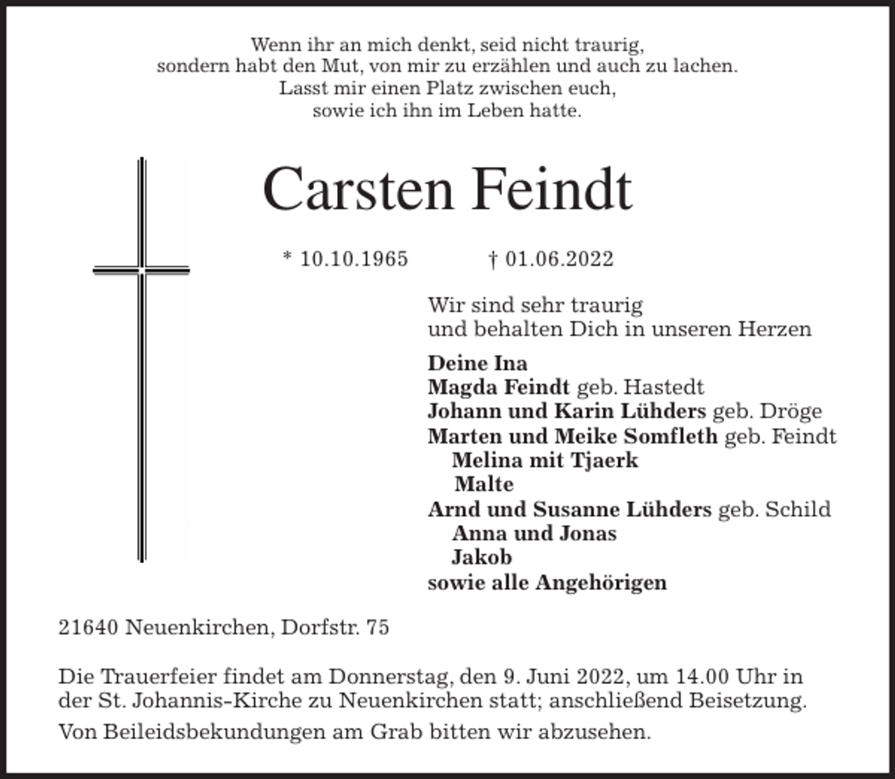 <p>Wenn ihr an mich denkt, seid nicht traurig,<br />sondern habt den Mut, von mir zu erzählen und auch zu lachen.<br />Lasst mir einen Platz zwischen euch,<br />sowie ich ihn im Leben hatte.</p>
<p>Carsten Feindt</p>
<p>* 10.10.1965 † 01.06.2022<br />Wir sind sehr traurig<br />und behalten Dich in unseren Herzen<br />Deine Ina<br />Magda Feindt geb. Hastedt<br />Johann und Karin Lühders geb. Dröge<br />Marten und Meike Somfleth geb. Feindt<br />Melina mit Tjaerk<br />Malte<br />Arnd und Susanne Lühders geb. Schild<br />Anna und Jonas<br />Jakob<br />sowie alle Angehörigen<br />21640 Neuenkirchen, Dorfstr. 75</p>
<p>Die Trauerfeier findet am Donnerstag, den 9. Juni 2022, um 14.00 Uhr in der St. Johannis-Kirche zu Neuenkirchen statt; anschließend Beisetzung.<br />Von Beileidsbekundungen am Grab bitten wir abzusehen.</p>