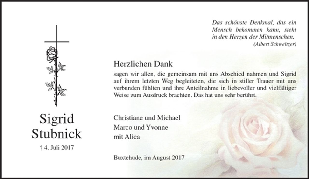 <p>Das schönste Denkmal, das ein<br />Mensch bekommen kann, steht<br />in den Herzen der Mitmenschen.<br />(Albert Schweitzer)<br />Herzlichen Dank<br />sagen wir allen, die gemeinsam mit uns Abschied nahmen und Sigrid auf ihrem letzten Weg begleiteten, die sich in stiller Trauer mit uns verbunden fühlten und ihre Anteilnahme in liebevoller und vielfältiger Weise zum Ausdruck brachten. Das hat uns sehr berührt.<br />Christiane und Michael<br />Marco und Yvonne<br />mit Alica<br />Buxtehude, im August 2017<br />Sigrid<br />Stubnick<br />† 4. Juli 2017</p>