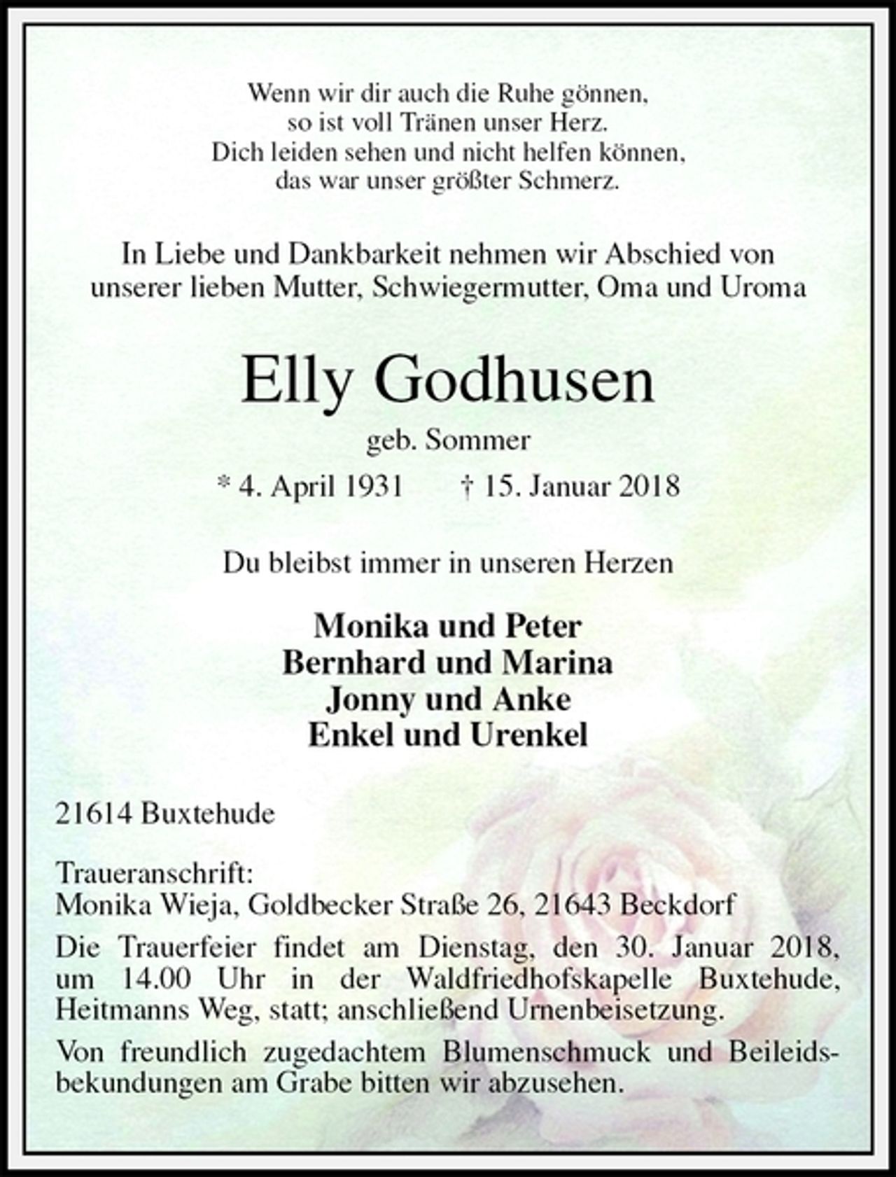 <p>Wenn wir dir auch die Ruhe gönnen,<br />so ist voll Tränen unser Herz.<br />Dich leiden sehen und nicht helfen können,<br />das war unser größter Schmerz.<br />In Liebe und Dankbarkeit nehmen wir Abschied von<br />unserer lieben Mutter, Schwiegermutter, Oma und Uroma<br />Elly Godhusen<br />geb. Sommer<br />* 4. April 1931 † 15. Januar 2018<br />Du bleibst immer in unseren Herzen</p><p>Monika und Peter<br />Bernhard und Marina<br />Jonny und Anke<br />Enkel und Urenkel<br />21614 Buxtehude</p><p>Traueranschrift:<br />Monika Wieja, Goldbecker Straße 26, 21643 Beckdorf<br />Die Trauerfeier findet am Dienstag, den 30. Januar 2018,<br />um 14.00 Uhr in der Waldfriedhofskapelle Buxtehude,<br />Heitmanns Weg, statt; anschließend Urnenbeisetzung.<br />Von freundlich zugedachtem Blumenschmuck und Beileids-bekundungen am Grabe bitten wir abzusehen.</p>