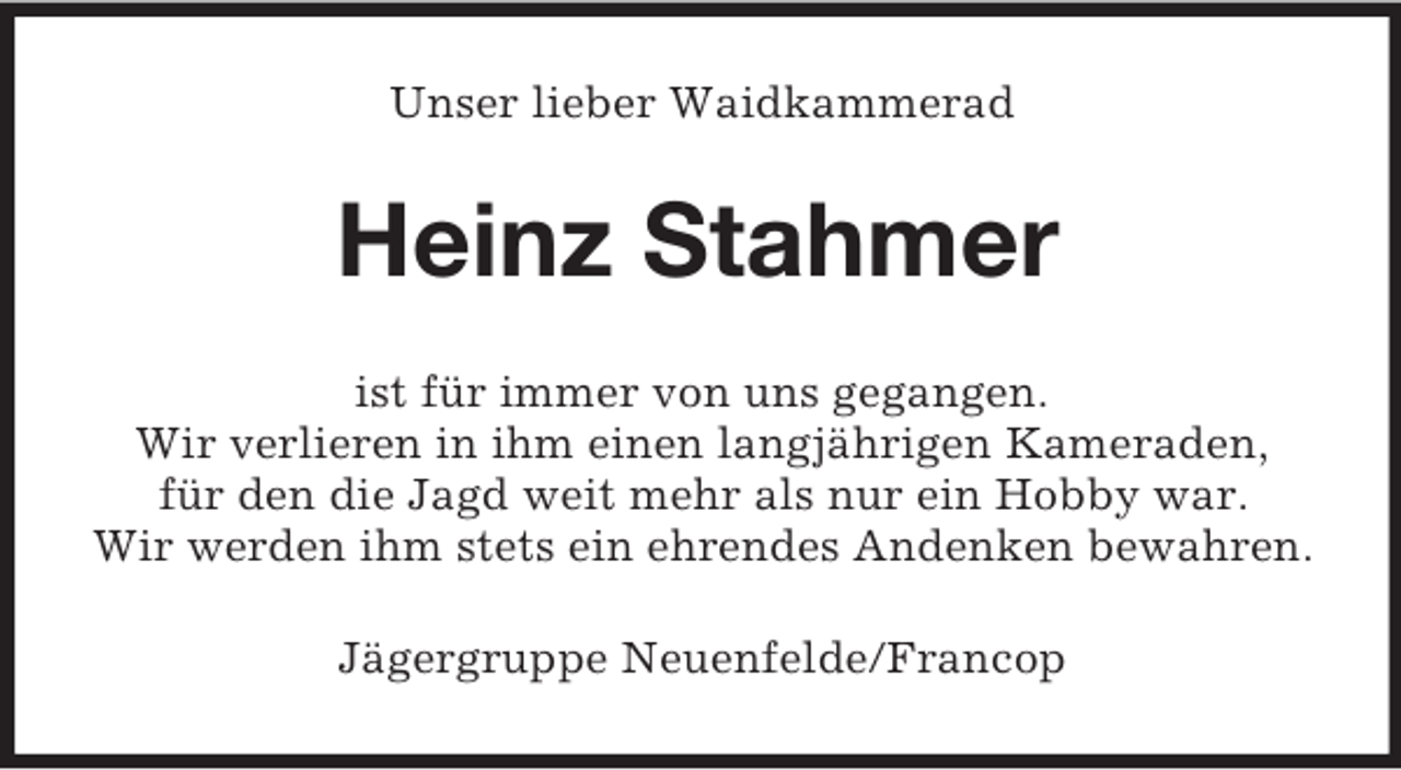 <p>Unser lieber Waidkammerad<br />Heinz Stahmer<br />ist für immer von uns gegangen.<br />Wir verlieren in ihm einen langjährigen Kameraden,<br />für den die Jagd weit mehr als nur ein Hobby war.<br />Wir werden ihm stets ein ehrendes Andenken bewahren.<br />Jägergruppe Neuenfelde/Francop</p>