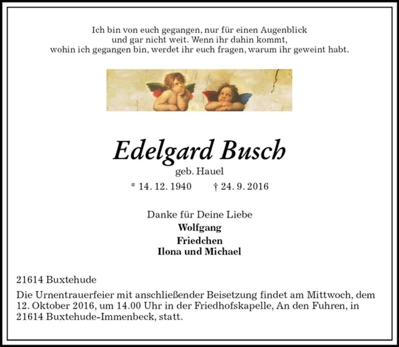 <p>Ich bin von euch gegangen, nur für einen Augenblick<br />und gar nicht weit. Wenn ihr dahin kommt,<br />wohin ich gegangen bin, werdet ihr euch fragen, warum ihr geweint habt.</p><p>Edelgard Busch<br />geb. Hauel<br />* 14. 12. 1940 † 24. 9. 2016<br />Danke für Deine Liebe<br />Wolfgang<br />Friedchen<br />Ilona und Michael<br />21614 Buxtehude<br />Die Urnentrauerfeier mit anschließender Beisetzung findet am Mittwoch, dem 12. Oktober 2016, um 14.00 Uhr in der Friedhofskapelle, An den Fuhren, in 21614 Buxtehude-Immenbeck, statt.</p>
