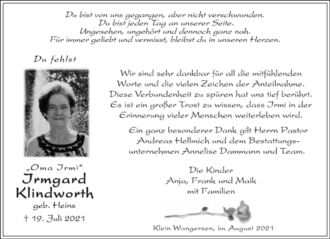 <p>Du bist von uns gegangen, aber nicht verschwunden.<br />Du bist jeden Tag an unserer Seite.<br />Ungesehen, ungehört und dennoch ganz nah.<br />Für immer geliebt und vermisst, bleibst du in unseren Herzen.<br />Wir sind sehr dankbar für all die mitfühlenden<br />Worte und die vielen Zeichen der Anteilnahme.<br />Diese Verbundenheit zu spüren hat uns tief berührt.<br />Es ist ein großer Trost zu wissen, dass Irmi in der<br />Erinnerung vieler Menschen weiterleben wird.<br />Ein ganz besonderer Dank gilt Herrn Pastor<br />Andreas Hellmich und dem Bestattungsunternehmen<br />Annelise Dammann und Team.<br />Die Kinder<br />Anja, Frank und Maik<br />mit Familien<br />Klein Wangersen, im August 2021<br />Du fehlst<br />„Oma Irmi“<br />Irmgard<br />Klindworth<br />geb. Heins<br />† 19. Juli 2021</p>