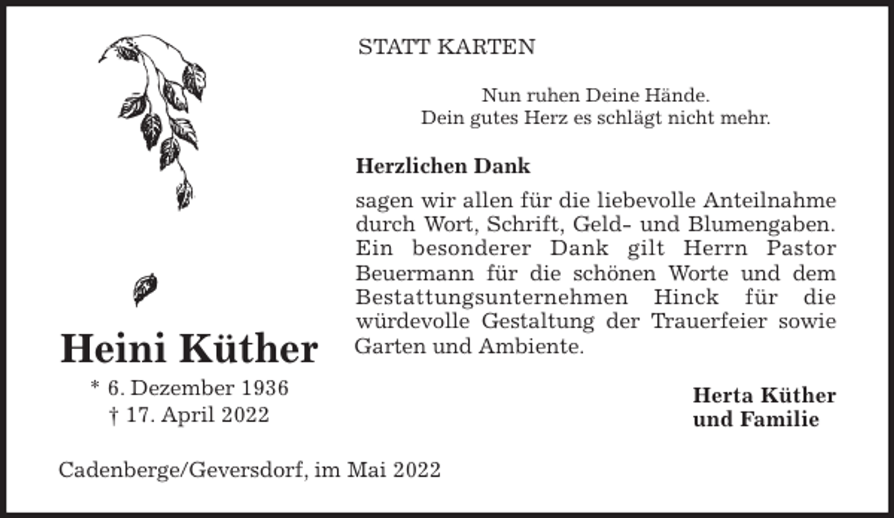 <p>STATT KARTEN<br />Nun ruhen Deine Hände.<br />Dein gutes Herz es schlägt nicht mehr.<br />Herzlichen Dank<br />sagen wir allen für die liebevolle Anteilnahme<br />durch Wort, Schrift, Geld- und Blumengaben.<br />Ein besonderer Dank gilt Herrn Pastor<br />Beuermann für die schönen Worte und dem<br />Bestattungsunternehmen Hinck für die<br />würdevolle Gestaltung der Trauerfeier sowie<br />Garten und Ambiente.<br />Herta Küther<br />und Familie<br />Cadenberge/Geversdorf, im Mai 2022<br />Heini Küther<br />* 6. Dezember 1936<br />† 17. April 2022</p>