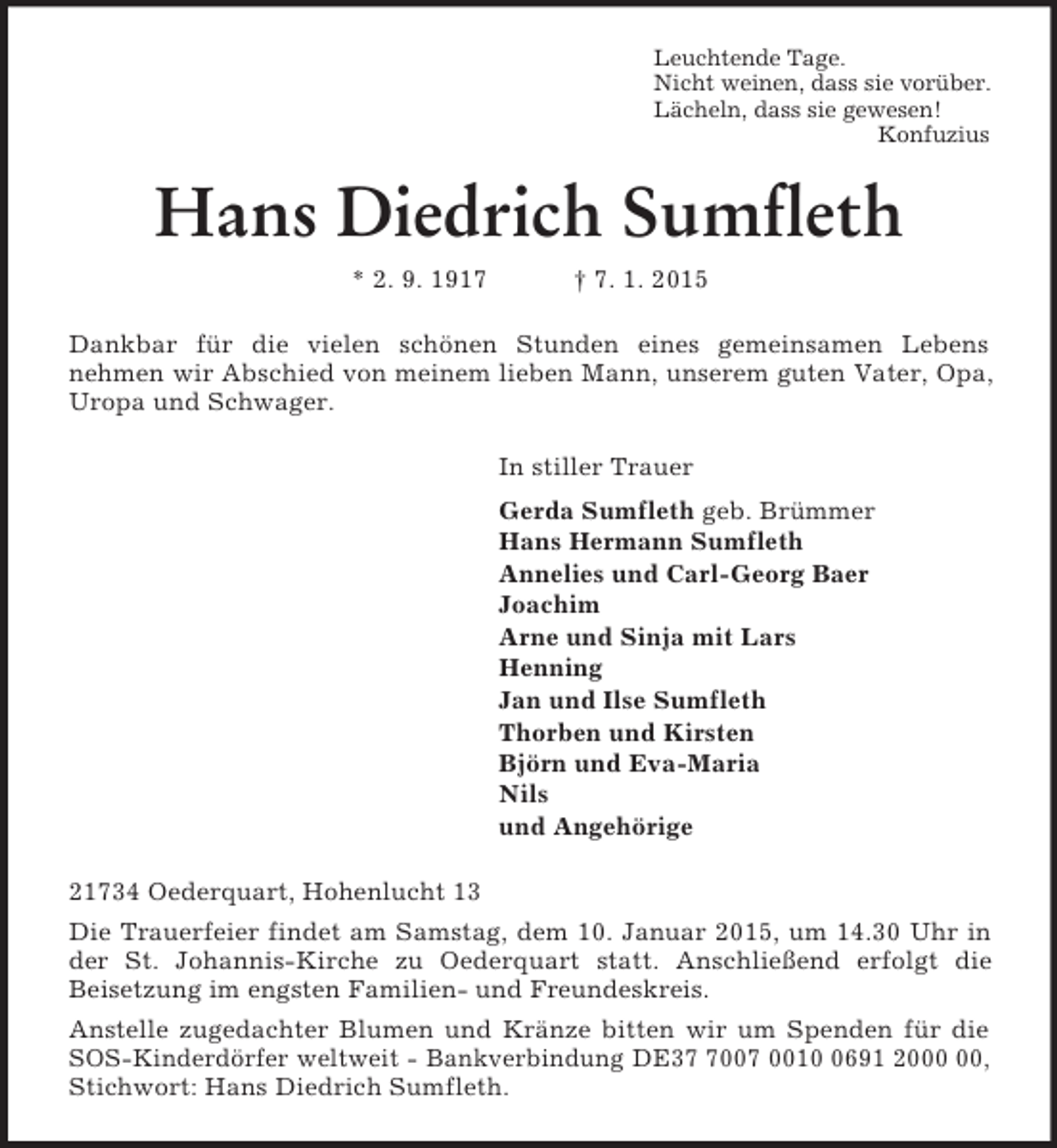 <p>Leuchtende Tage.<br />Nicht weinen, dass sie vorüber.<br />Lächeln, dass sie gewesen!<br />Konfuzius<br />Hans Diedrich Sumfleth<br />* 2. 9. 1917 † 7. 1. 2015<br />Dankbar für die vielen schönen Stunden eines gemeinsamen Lebens<br />nehmen wir Abschied von meinem lieben Mann, unserem guten Vater, Opa, Uropa und Schwager.<br />In stiller Trauer<br />Gerda Sumfleth geb. Brümmer<br />Hans Hermann Sumfleth<br />Annelies und Carl-Georg Baer<br />Joachim<br />Arne und Sinja mit Lars<br />Henning<br />Jan und Ilse Sumfleth<br />Thorben und Kirsten<br />Björn und Eva-Maria<br />Nils<br />und Angehörige<br />21734 Oederquart, Hohenlucht 13<br />Die Trauerfeier findet am Samstag, dem 10. Januar 2015, um 14.30 Uhr in der St. Johannis-Kirche zu Oederquart statt. Anschließend erfolgt die<br />Beisetzung im engsten Familien- und Freundeskreis.<br />Anstelle zugedachter Blumen und Kränze bitten wir um Spenden für die SOS-Kinderdörfer weltweit - Bankverbindung DE37 7007 0010 0691 2000 00, Stichwort: Hans Diedrich Sumfleth.</p>