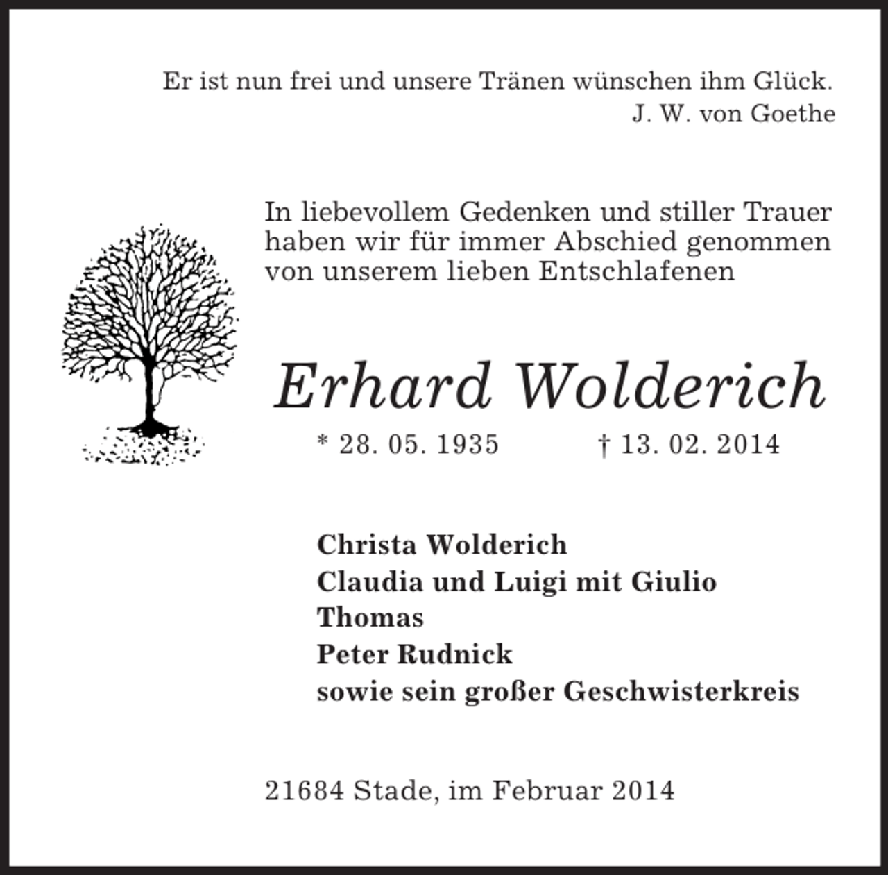 <p>Er ist nun frei und unsere Tränen wünschen ihm Glück.<br />J. W. von Goethe<br />In liebevollem Gedenken und stiller Trauer<br />haben wir für immer Abschied genommen<br />von unserem lieben Entschlafenen<br />Erhard Wolderich<br />* 28. 05. 1935 † 13. 02. 2014<br />Christa Wolderich<br />Claudia und Luigi mit Giulio<br />Thomas<br />Peter Rudnick<br />sowie sein großer Geschwisterkreis<br />21684 Stade, im Februar 2014</p>