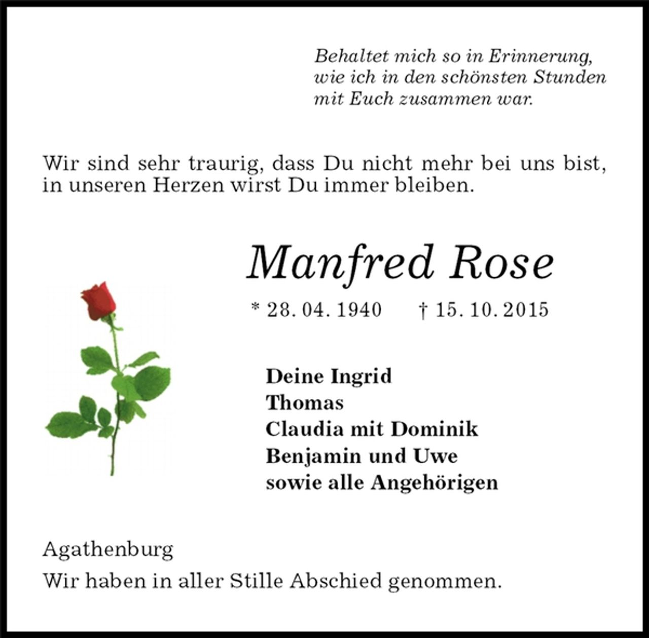 <p>Behaltet mich so in Erinnerung,<br />wie ich in den schönsten Stunden<br />mit Euch zusammen war.<br />Wir sind sehr traurig, dass Du nicht mehr bei uns bist,<br />in unseren Herzen wirst Du immer bleiben.<br />Manfred Rose<br />* 28. 04. 1940 † 15. 10. 2015<br />Deine Ingrid<br />Thomas<br />Claudia mit Dominik<br />Benjamin und Uwe<br />sowie alle Angehörigen<br />Agathenburg<br />Wir haben in aller Stille Abschied genommen.</p>