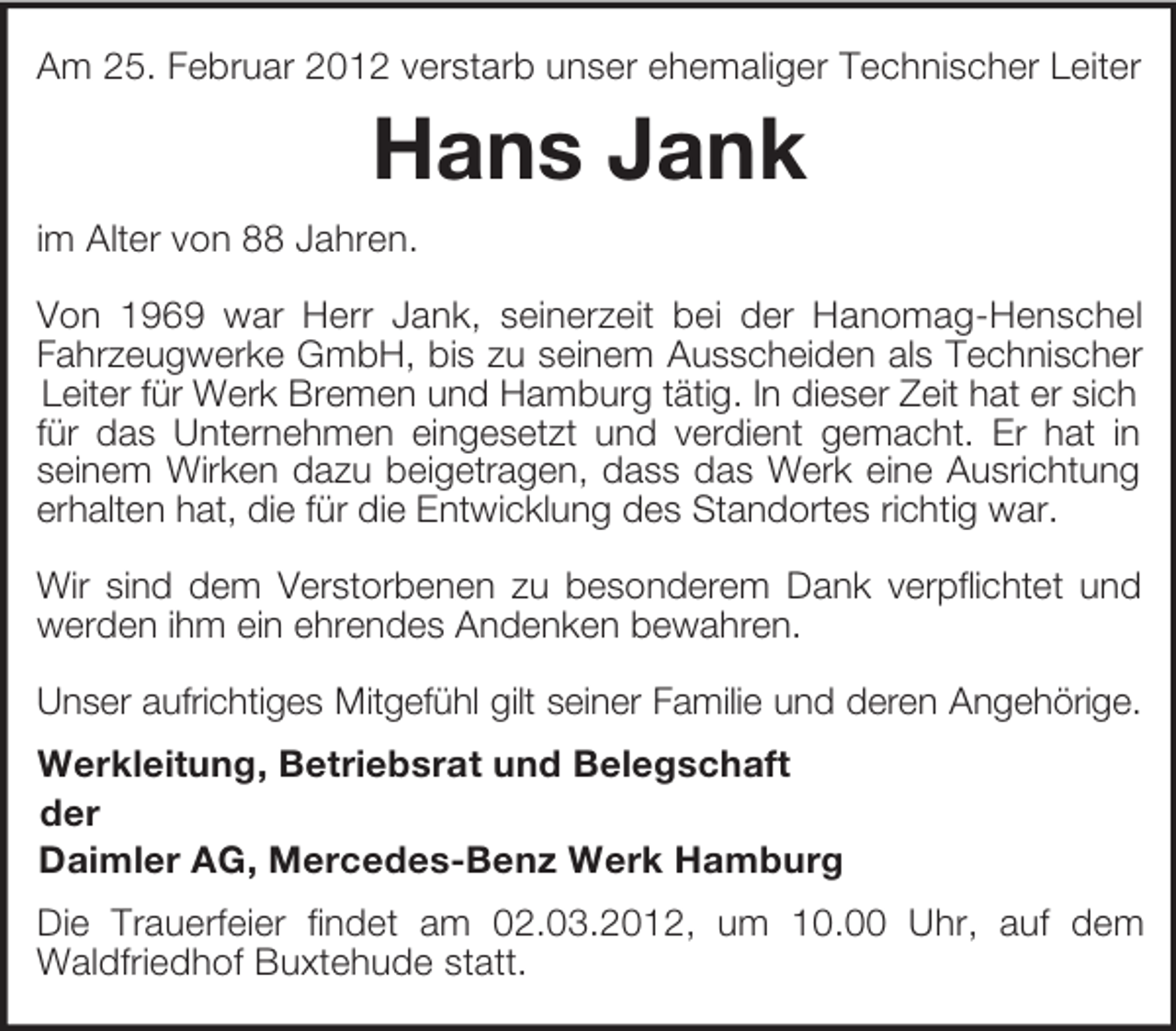 <p>Am 25. Februar 2012 verstarb unser ehemaliger Technischer Leiter<br />Hans Jank<br />im Alter von 88 Jahren.</p><p>Von 1969 war Herr Jank, seinerzeit bei der Hanomag-Henschel<br />Fahrzeugwerke GmbH, bis zu seinem Ausscheiden als Technischer<br />Leiter für Werk Bremen und Hamburg tätig. In dieser Zeit hat er sich für das Unternehmen eingesetzt und verdient gemacht. Er hat in<br />seinem Wirken dazu beigetragen, dass das Werk eine Ausrichtung<br />erhalten hat, die für die Entwicklung des Standortes richtig war.</p><p>Wir sind dem Verstorbenen zu besonderem Dank verpflichtet und<br />werden ihm ein ehrendes Andenken bewahren.</p><p>Unser aufrichtiges Mitgefühl gilt seiner Familie und deren Angehörige.<br />Werkleitung, Betriebsrat und Belegschaft<br />der<br />Daimler AG, Mercedes-Benz Werk Hamburg<br />Die Trauerfeier findet am 02.03.2012, um 10.00 Uhr, auf dem<br />Waldfriedhof Buxtehude statt.</p>
