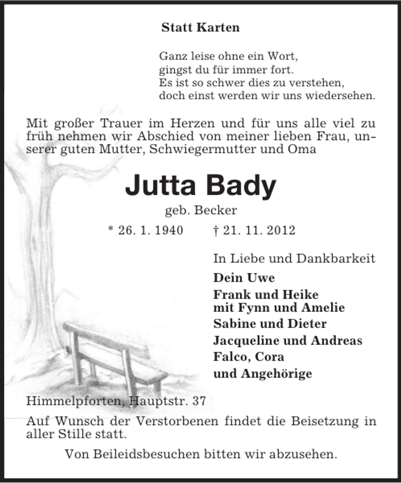 <p>Statt Karten<br />Ganz leise ohne ein Wort,<br />gingst du für immer fort.<br />Es ist so schwer dies zu verstehen,<br />doch einst werden wir uns wiedersehen.</p><p>Mit großer Trauer im Herzen und für uns alle viel zu<br />früh nehmen wir Abschied von meiner lieben Frau, unserer guten Mutter, Schwiegermutter und Oma</p><p>Jutta Bady<br />geb. Becker<br />* 26. 1. 1940<br />† 21. 11. 2012<br />In Liebe und Dankbarkeit<br />Dein Uwe<br />Frank und Heike<br />mit Fynn und Amelie<br />Sabine und Dieter<br />Jacqueline und Andreas<br />Falco, Cora<br />und Angehörige<br />Himmelpforten, Hauptstr. 37<br />Auf Wunsch der Verstorbenen findet die Beisetzung in<br />aller Stille statt.<br />Von Beileidsbesuchen bitten wir abzusehen.</p>