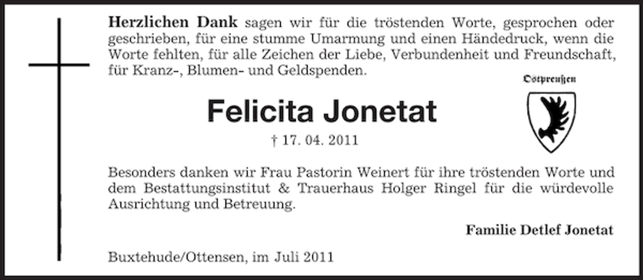 <p>Herzlichen Dank sagen wir für die tröstenden Worte, gesprochen oder<br />geschrieben, für eine stumme Umarmung und einen Händedruck, wenn die<br />Worte fehlten, für alle Zeichen der Liebe, Verbundenheit und Freundschaft,<br />für Kranz-, Blumen- und Geldspenden.<br />Ostpreußen</p><p>Felicita Jonetat<br />† 17. 04. 2011<br />Besonders danken wir Frau Pastorin Weinert für ihre tröstenden Worte und<br />dem Bestattungsinstitut &amp; Trauerhaus Holger Ringel für die würdevolle<br />Ausrichtung und Betreuung.<br />Familie Detlef Jonetat<br />Buxtehude/Ottensen, im Juli 2011</p>
