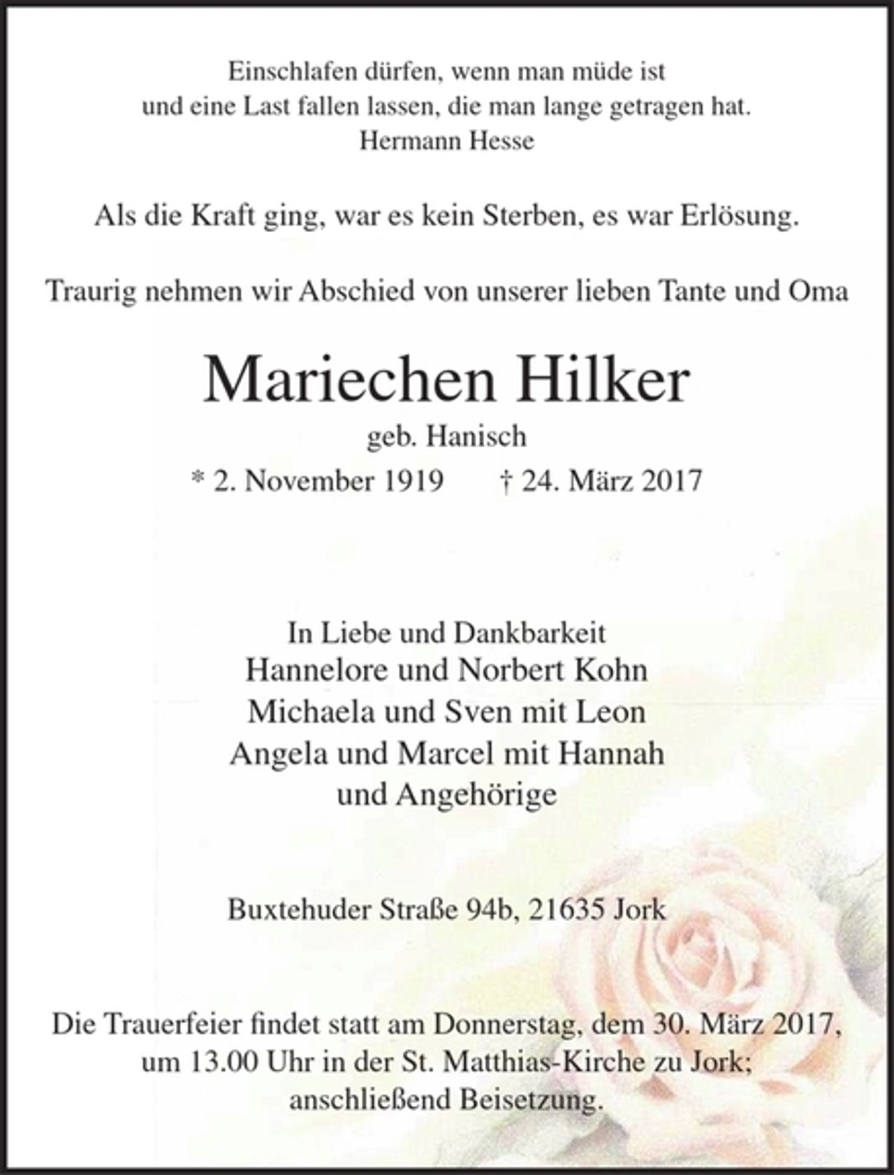 <p>Einschlafen dürfen, wenn man müde ist<br />und eine Last fallen lassen, die man lange getragen hat.<br />Hermann Hesse</p><p>Als die Kraft ging, war es kein Sterben, es war Erlösung.</p><p>Traurig nehmen wir Abschied von unserer lieben Tante und Oma</p><p>Mariechen Hilker<br />geb. Hanisch<br />* 2. November 1919 + 24. März 2017</p><p>In Liebe und Dankbarkeit<br />Hannelore und Norbert Kohn<br />Michaela und Sven mit Leon<br />Angela und Marcel mit Hannah<br />und Angehörige</p><p>Buxtehuder Straße 94b, 21635 Jork</p><p>Die Trauerfeier findet statt am Donnerstag, dem 30. März 2017, um 13.00 Uhr in der St. Matthias-Kirche zu Jork; anschließend Beisetzung.</p>
