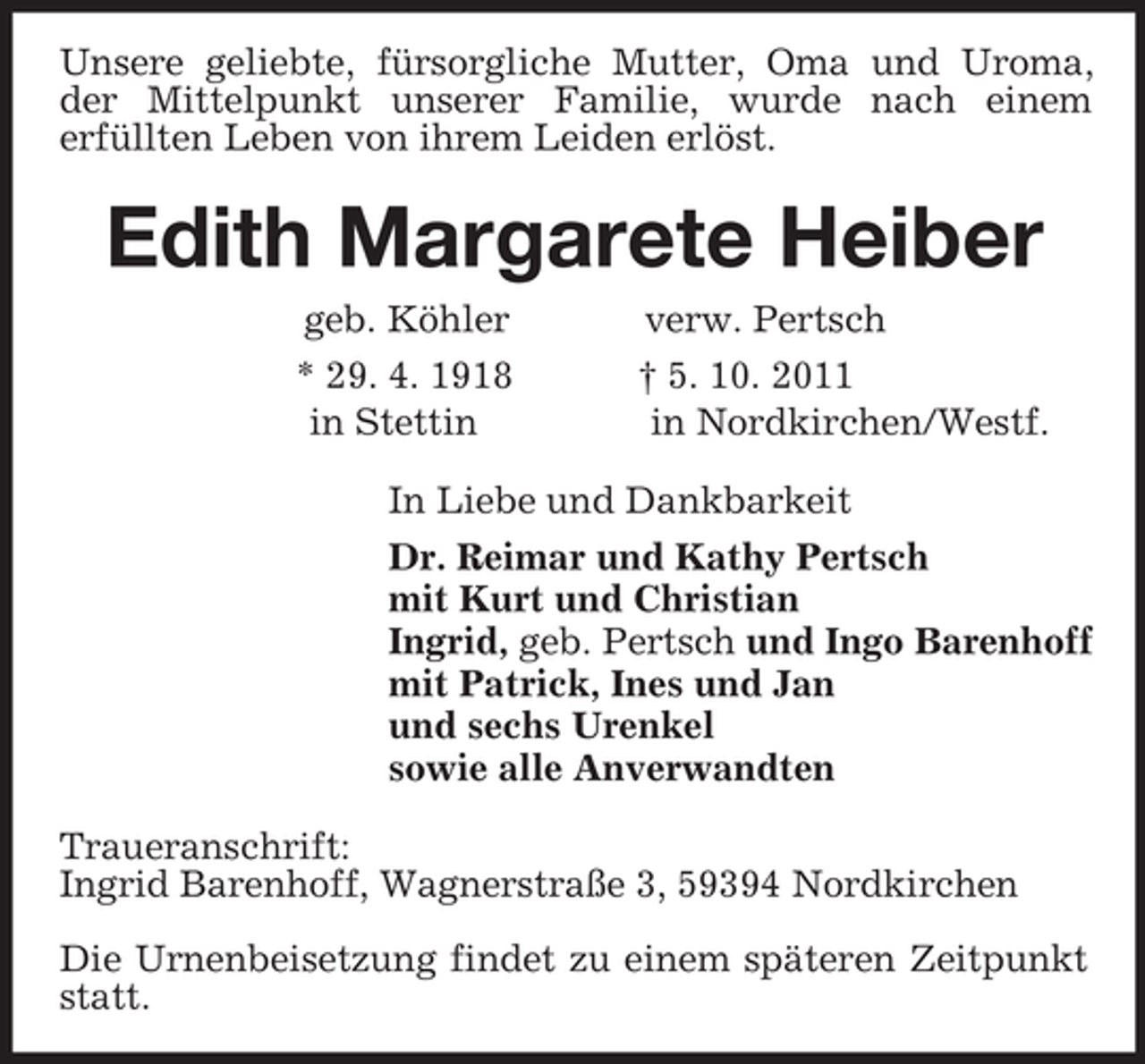 <p>Unsere geliebte, fürsorgliche Mutter, Oma und Uroma, der Mittelpunkt unserer Familie, wurde nach einem<br />erfüllten Leben von ihrem Leiden erlöst.<br />Edith Margarete Heiber<br />geb. Köhler verw. Pertsch<br />* 29. 4. 1918 † 5. 10. 2011<br />in Stettin in Nordkirchen/Westf.<br />In Liebe und Dankbarkeit<br />Dr. Reimar und Kathy Pertsch<br />mit Kurt und Christian<br />Ingrid, geb. Pertsch und Ingo Barenhoff<br />mit Patrick, Ines und Jan<br />und sechs Urenkel<br />sowie alle Anverwandten<br />Traueranschrift:<br />Ingrid Barenhoff, Wagnerstraße 3, 59394 Nordkirchen</p><p>Die Urnenbeisetzung findet zu einem späteren Zeitpunkt statt.</p>