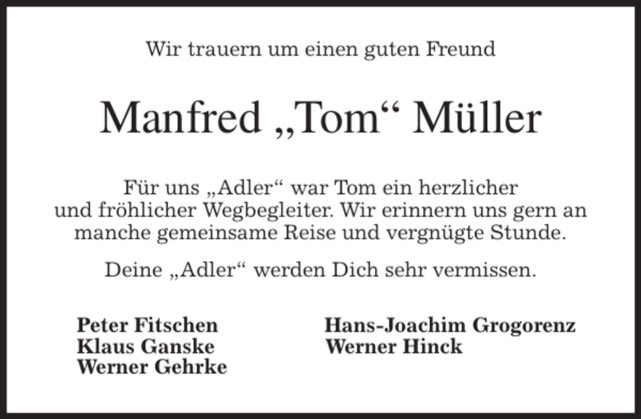 <p>Wir trauern um einen guten Freund<br />Manfred „Tom“ Müller<br />Für uns „Adler“ war Tom ein herzlicher<br />und fröhlicher Wegbegleiter. Wir erinnern uns gern an manche gemeinsame Reise und vergnügte Stunde.<br />Deine „Adler“ werden Dich sehr vermissen.<br />Peter Fitschen Hans-Joachim Grogorenz<br />Klaus Ganske Werner Hinck<br />Werner Gehrke</p>