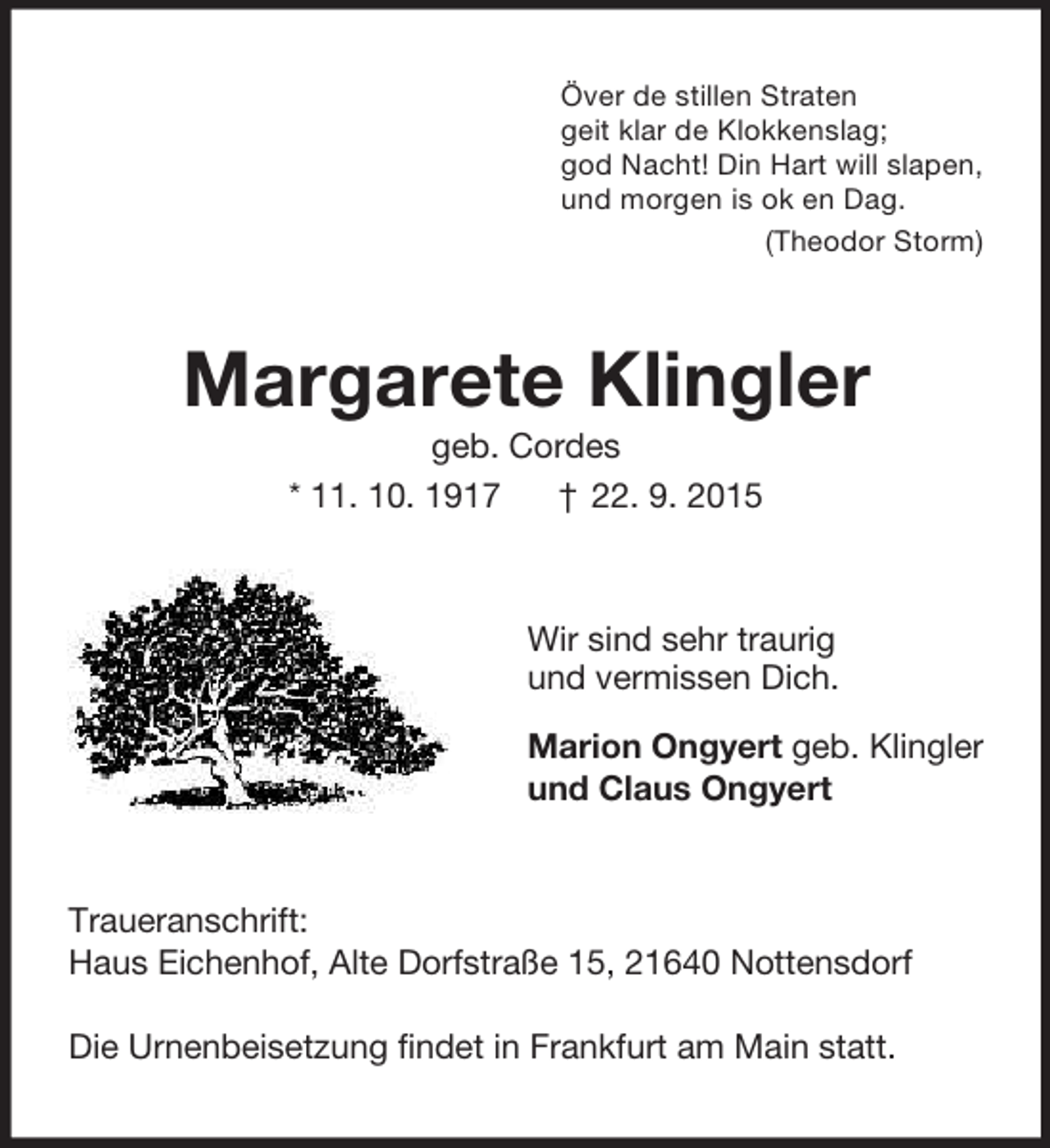 <p>Över de stillen Straten<br />geit klar de Klokkenslag;<br />god Nacht! Din Hart will slapen,<br />und morgen is ok en Dag.<br />(Theodor Storm)<br />Margarete Klingler<br />geb. Cordes<br />* 11. 10. 1917 † 22. 9. 2015<br />Wir sind sehr traurig<br />und vermissen Dich.<br />Marion Ongyert geb. Klingler<br />und Claus Ongyert<br />Traueranschrift:<br />Haus Eichenhof, Alte Dorfstraße 15, 21640 Nottensdorf</p><p>Die Urnenbeisetzung findet in Frankfurt am Main statt.</p>