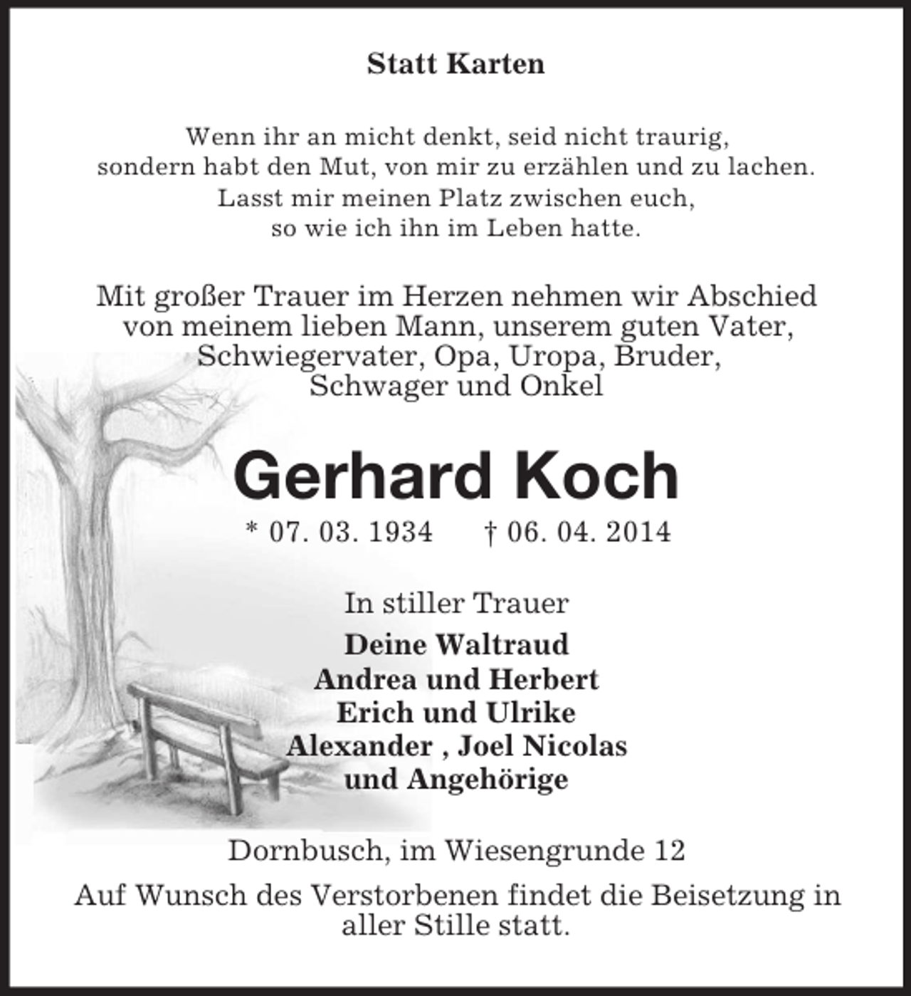 <p>Statt Karten<br />Wenn ihr an micht denkt, seid nicht traurig,<br />sondern habt den Mut, von mir zu erzählen und zu lachen.<br />Lasst mir meinen Platz zwischen euch,<br />so wie ich ihn im Leben hatte.<br />Mit großer Trauer im Herzen nehmen wir Abschied<br />von meinem lieben Mann, unserem guten Vater,<br />Schwiegervater, Opa, Uropa, Bruder,<br />Schwager und Onkel<br />Gerhard Koch<br />* 07. 03. 1934 † 06. 04. 2014<br />In stiller Trauer<br />Deine Waltraud<br />Andrea und Herbert<br />Erich und Ulrike<br />Alexander , Joel Nicolas<br />und Angehörige<br />Dornbusch, im Wiesengrunde 12<br />Auf Wunsch des Verstorbenen findet die Beisetzung in<br />aller Stille statt.</p>