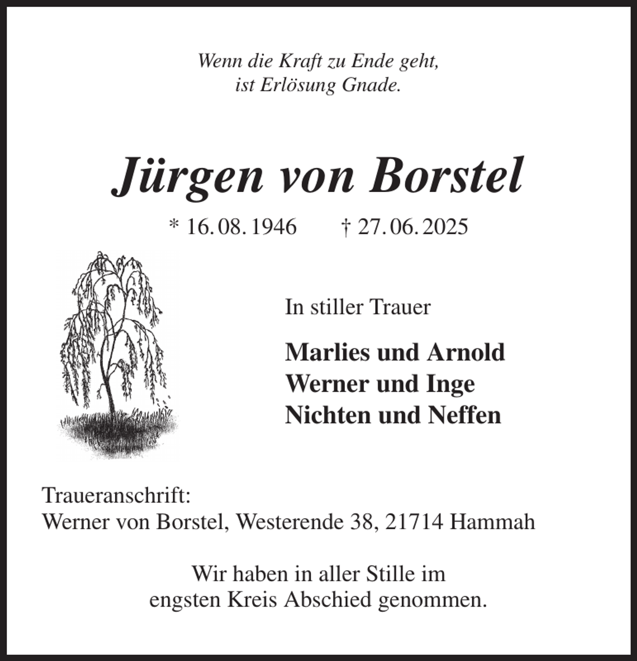 <p>Wenn die Kraft zu Ende geht,<br />ist Erlösung Gnade.<br />Jürgen von Borstel<br />* 16. 08. 1946 † 27. 06. 2025<br />In stiller Trauer<br />Marlies und Arnold<br />Werner und Inge<br />Nichten und Neffen<br />Traueranschrift:<br />Werner von Borstel, Westerende 38, 21714 Hammah</p><p>Wir haben in aller Stille im<br />engsten Kreis Abschied genommen.</p>
