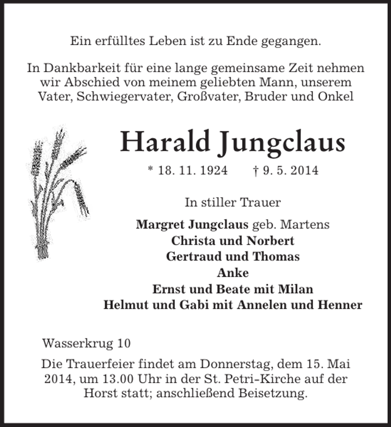 <p>Ein erfülltes Leben ist zu Ende gegangen.<br />In Dankbarkeit für eine lange gemeinsame Zeit nehmen<br />wir Abschied von meinem geliebten Mann, unserem<br />Vater, Schwiegervater, Großvater, Bruder und Onkel<br />Harald Jungclaus<br />* 18. 11. 1924 † 9. 5. 2014<br />In stiller Trauer<br />Margret Jungclaus geb. Martens<br />Christa und Norbert<br />Gertraud und Thomas<br />Anke<br />Ernst und Beate mit Milan<br />Helmut und Gabi mit Annelen und Henner<br />Wasserkrug 10<br />Die Trauerfeier findet am Donnerstag, dem 15. Mai 2014, um 13.00 Uhr in der St. Petri-Kirche auf der Horst statt; anschließend Beisetzung.</p>