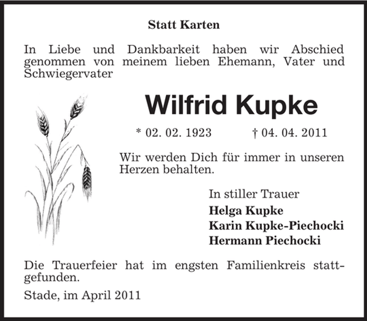 <p>Statt Karten In Liebe und Dankbarkeit haben wir Abschied genommen von meinem lieben Ehemann, Vater und Schwiegervater</p><p>Wilfrid Kupke<br />* 02. 02. 1923 † 04. 04. 2011 Wir werden Dich für immer in unseren Herzen behalten. In stiller Trauer Helga Kupke Karin Kupke-Piechocki Hermann Piechocki Die Trauerfeier hat im engsten Familienkreis stattgefunden. Stade, im April 2011</p>
