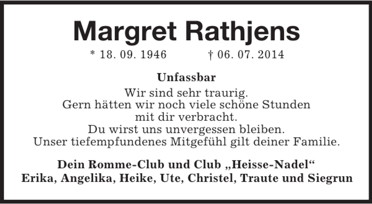 <p>Margret Rathjens<br />* 18. 09. 1946 † 06. 07. 2014<br />Unfassbar</p><p>Wir sind sehr traurig.<br />Gern hätten wir noch viele schöne Stunden<br />mit dir verbracht.<br />Du wirst uns unvergessen bleiben.<br />Unser tiefempfundenes Mitgefühl gilt deiner Familie.<br />Dein Romme-Club und Club „Heisse-Nadel“<br />Erika, Angelika, Heike, Ute, Christel, Traute und Siegrun</p>