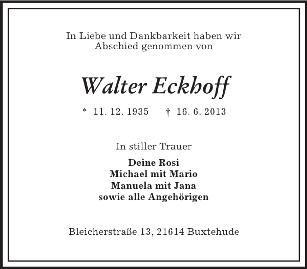<p>In Liebe und Dankbarkeit haben wir<br />Abschied genommen von</p><p>Walter Eckhoff<br />* 11. 12. 1935</p><p>† 16. 6. 2013</p><p>In stiller Trauer<br />Deine Rosi<br />Michael mit Mario<br />Manuela mit Jana<br />sowie alle Angehörigen</p><p>Bleicherstraße 13, 21614 Buxtehude</p>