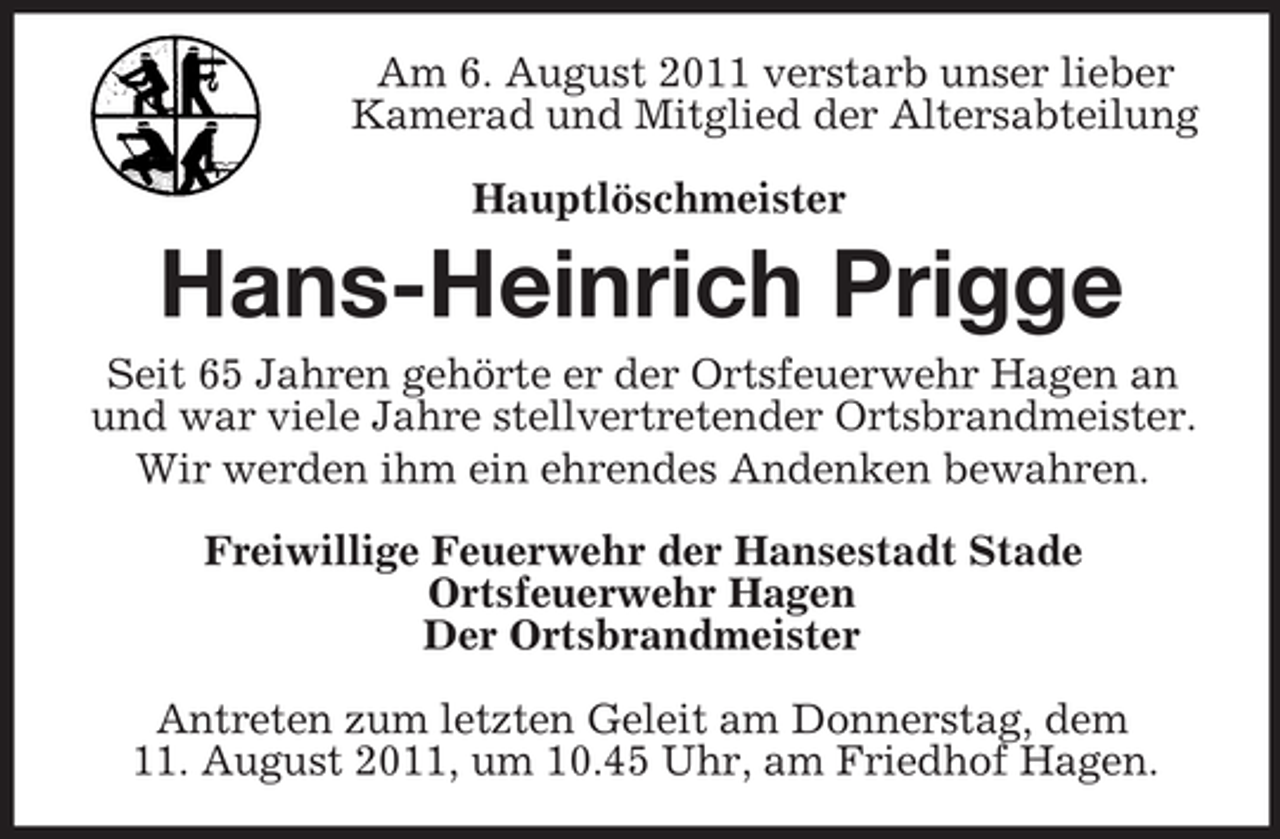 <p>Am 6. August 2011 verstarb unser lieber Kamerad und Mitglied der Altersabteilung<br />Hauptlöschmeister<br />Hans-Heinrich Prigge<br />Seit 65 Jahren gehörte er der Ortsfeuerwehr Hagen an und war viele Jahre stellvertretender Ortsbrandmeister.<br />Wir werden ihm ein ehrendes Andenken bewahren.<br />Freiwillige Feuerwehr der Hansestadt Stade<br />Ortsfeuerwehr Hagen<br />Der Ortsbrandmeister</p><p>Antreten zum letzten Geleit am Donnerstag, dem<br />11. August 2011, um 10.45 Uhr, am Friedhof Hagen.</p>