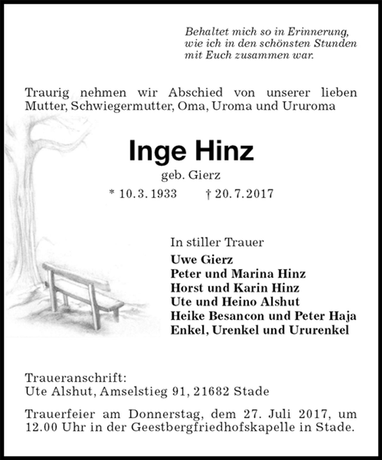 <p>Traurig nehmen wir Abschied von unserer lieben<br />Mutter, Schwiegermutter, Oma, Uroma und Ururoma<br />Behaltet mich so in Erinnerung,<br />wie ich in den schönsten Stunden<br />mit Euch zusammen war.<br />Inge Hinz<br />geb. Gierz<br />* 10. 3. 1933 † 20. 7. 2017<br />In stiller Trauer<br />Uwe Gierz<br />Peter und Marina Hinz<br />Horst und Karin Hinz<br />Ute und Heino Alshut<br />Heike Besancon und Peter Haja<br />Enkel, Urenkel und Ururenkel<br />Traueranschrift:<br />Ute Alshut, Amselstieg 91, 21682 Stade<br />Trauerfeier am Donnerstag, dem 27. Juli 2017, um<br />12.00 Uhr in der Geestbergfriedhofskapelle in Stade.</p>