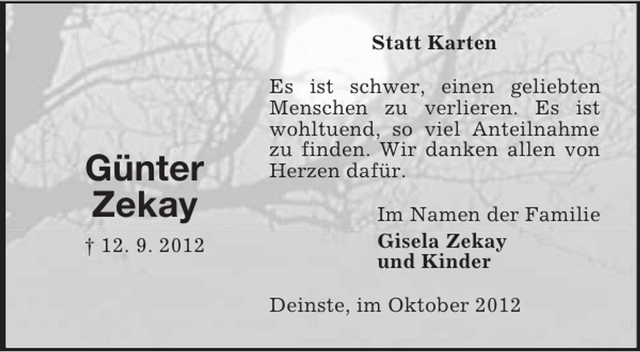 <p>Statt Karten</p><p>Günter<br />Zekay<br />† 12. 9. 2012</p><p>Es ist schwer, einen geliebten<br />Menschen zu verlieren. Es ist<br />wohltuend, so viel Anteilnahme<br />zu finden. Wir danken allen von<br />Herzen dafür.<br />Im Namen der Familie<br />Gisela Zekay<br />und Kinder<br />Deinste, im Oktober 2012</p>