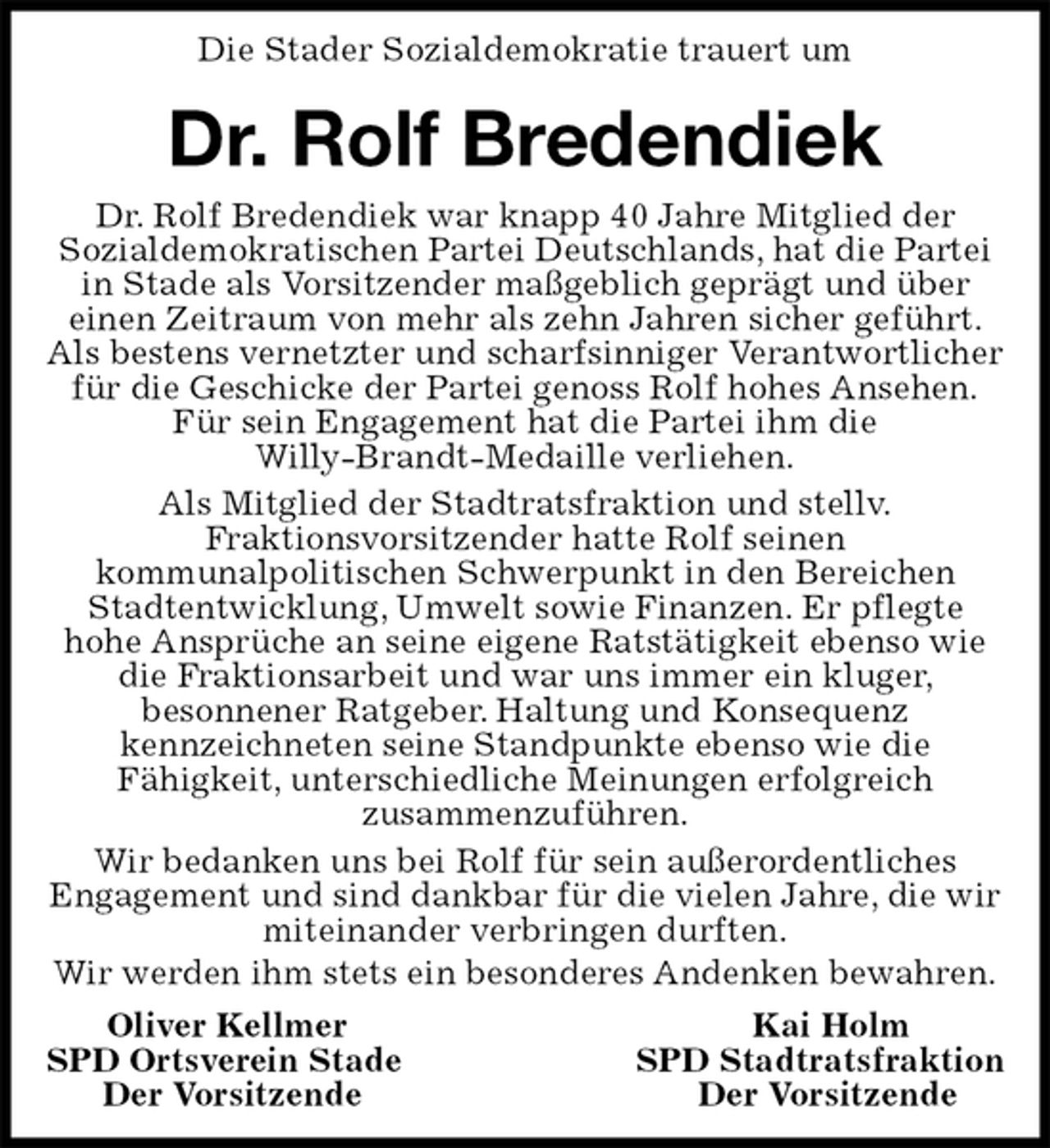 <p>Die Stader Sozialdemokratie trauert um<br />Dr. Rolf Bredendiek<br />Dr. Rolf Bredendiek war knapp 40 Jahre Mitglied der<br />Sozialdemokratischen Partei Deutschlands, hat die Partei<br />in Stade als Vorsitzender maßgeblich geprägt und über<br />einen Zeitraum von mehr als zehn Jahren sicher geführt.<br />Als bestens vernetzter und scharfsinniger Verantwortlicher<br />für die Geschicke der Partei genoss Rolf hohes Ansehen.<br />Für sein Engagement hat die Partei ihm die<br />Willy-Brandt-Medaille verliehen.<br />Als Mitglied der Stadtratsfraktion und stellv.<br />Fraktionsvorsitzender hatte Rolf seinen<br />kommunalpolitischen Schwerpunkt in den Bereichen Stadtentwicklung, Umwelt sowie Finanzen. Er pflegte<br />hohe Ansprüche an seine eigene Ratstätigkeit ebenso wie die Fraktionsarbeit und war uns immer ein kluger,<br />besonnener Ratgeber. Haltung und Konsequenz<br />kennzeichneten seine Standpunkte ebenso wie die<br />Fähigkeit, unterschiedliche Meinungen erfolgreich<br />zusammenzuführen.<br />Wir bedanken uns bei Rolf für sein außerordentliches<br />Engagement und sind dankbar für die vielen Jahre, die wir miteinander verbringen durften.<br />Wir werden ihm stets ein besonderes Andenken bewahren.<br />Oliver Kellmer Kai Holm<br />SPD Ortsverein Stade SPD Stadtratsfraktion<br />Der Vorsitzende Der Vorsitzende</p>