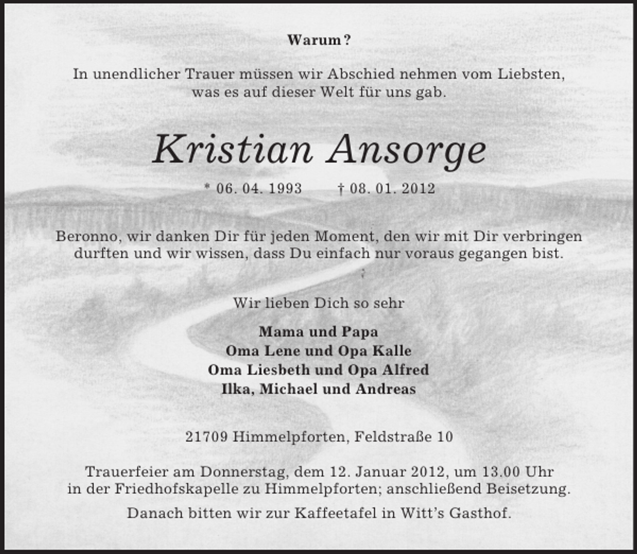 <p>Warum ?</p><p>In unendlicher Trauer müssen wir Abschied nehmen vom Liebsten,<br />was es auf dieser Welt für uns gab.<br />Kristian Ansorge<br />* 06. 04. 1993 † 08. 01. 2012<br />Beronno, wir danken Dir für jeden Moment, den wir mit Dir verbringen durften und wir wissen, dass Du einfach nur voraus gegangen bist.<br />Wir lieben Dich so sehr<br />Mama und Papa<br />Oma Lene und Opa Kalle<br />Oma Liesbeth und Opa Alfred<br />Ilka, Michael und Andreas<br />21709 Himmelpforten, Feldstraße 10</p><p>Trauerfeier am Donnerstag, dem 12. Januar 2012, um 13.00 Uhr<br />in der Friedhofskapelle zu Himmelpforten; anschließend Beisetzung.<br />Danach bitten wir zur Kaffeetafel in Witt’s Gasthof.</p>