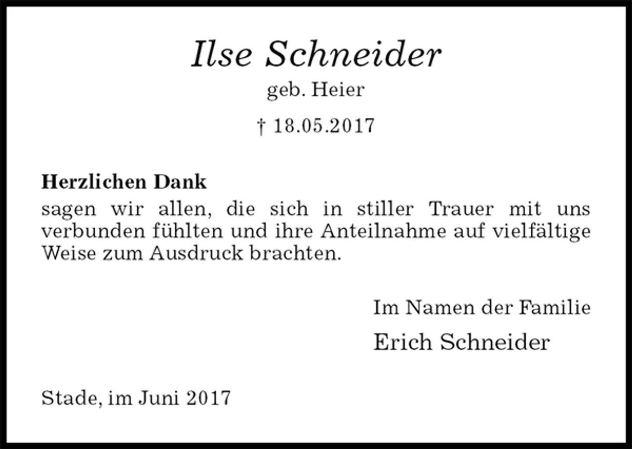 <p>Ilse Schneider<br />geb. Heier<br />† 18.05.2017<br />Herzlichen Dank<br />sagen wir allen, die sich in stiller Trauer mit uns<br />verbunden fühlten und ihre Anteilnahme auf vielfältige Weise zum Ausdruck brachten.<br />Im Namen der Familie<br />Erich Schneider<br />Stade, im Juni 2017</p>