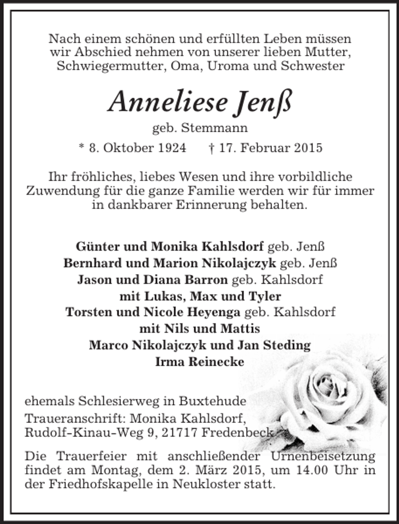 <p>Nach einem schönen und erfüllten Leben müssen<br />wir Abschied nehmen von unserer lieben Mutter, Schwiegermutter, Oma, Uroma und Schwester<br />Anneliese Jenß<br />geb. Stemmann<br />* 8. Oktober 1924 † 17. Februar 2015<br />Ihr fröhliches, liebes Wesen und ihre vorbildliche<br />Zuwendung für die ganze Familie werden wir für immer<br />in dankbarer Erinnerung behalten.<br />Günter und Monika Kahlsdorf geb. Jenß<br />Bernhard und Marion Nikolajczyk geb. Jenß<br />Jason und Diana Barron geb. Kahlsdorf<br />mit Lukas, Max und Tyler<br />Torsten und Nicole Heyenga geb. Kahlsdorf<br />mit Nils und Mattis<br />Marco Nikolajczyk und Jan Steding<br />Irma Reinecke<br />ehemals Schlesierweg in Buxtehude<br />Traueranschrift: Monika Kahlsdorf,<br />Rudolf-Kinau-Weg 9, 21717 Fredenbeck<br />Die Trauerfeier mit anschließender Urnenbeisetzung findet am Montag, dem 2. März 2015, um 14.00 Uhr in der Friedhofskapelle in Neukloster statt.</p>