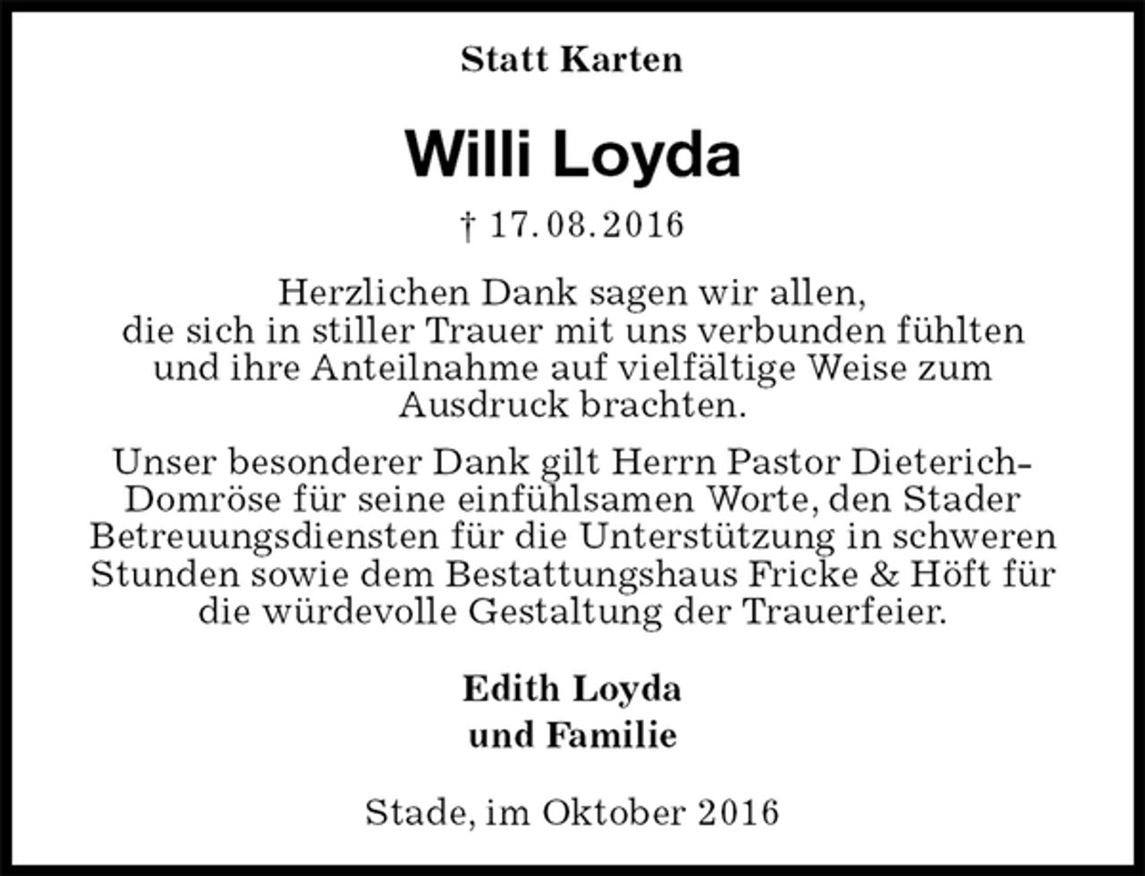 <p>Statt Karten<br />Willi Loyda<br />† 17. 08. 2016<br />Herzlichen Dank sagen wir allen,<br />die sich in stiller Trauer mit uns verbunden fühlten<br />und ihre Anteilnahme auf vielfältige Weise zum<br />Ausdruck brachten.<br />Unser besonderer Dank gilt Herrn Pastor Dieterich-Domröse für seine einfühlsamen Worte, den Stader<br />Betreuungsdiensten für die Unterstützung in schweren Stunden sowie dem Bestattungshaus Fricke &amp; Höft für die würdevolle Gestaltung der Trauerfeier.<br />Edith Loyda<br />und Familie<br />Stade, im Oktober 2016</p>