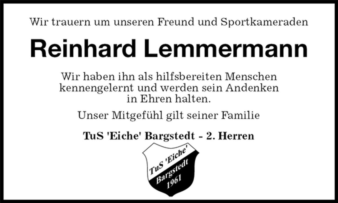 <p>Wir trauern um unseren Freund und Sportkameraden<br />Reinhard Lemmermann<br />Wir haben ihn als hilfsbereiten Menschen<br />kennengelernt und werden sein Andenken<br />in Ehren halten.<br />Unser Mitgefühl gilt seiner Familie<br />TuS 'Eiche' Bargstedt - 2. Herren</p>