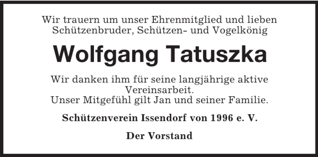 <p>Wir trauern um unser Ehrenmitglied und lieben<br />Schützenbruder, Schützen- und Vogelkönig<br />Wolfgang Tatuszka<br />Wir danken ihm für seine langjährige aktive<br />Vereinsarbeit.<br />Unser Mitgefühl gilt Jan und seiner Familie.<br />Schützenverein Issendorf von 1996 e. V.<br />Der Vorstand</p>