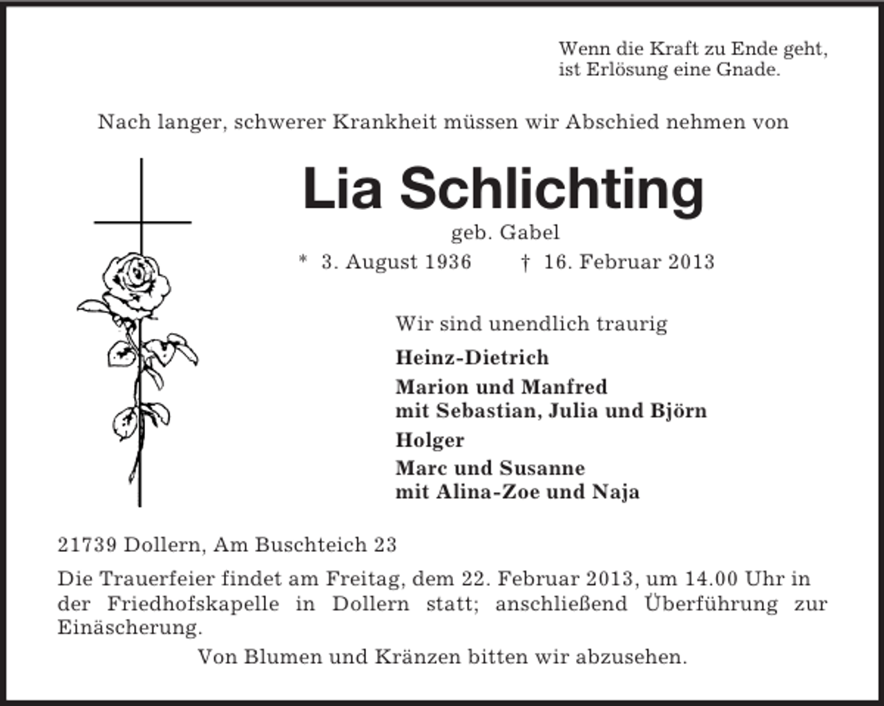 <p>Wenn die Kraft zu Ende geht,<br />ist Erlösung eine Gnade.<br />Nach langer, schwerer Krankheit müssen wir Abschied nehmen von<br />Lia Schlichting<br />geb. Gabel<br />* 3. August 1936 † 16. Februar 2013<br />Wir sind unendlich traurig<br />Heinz-Dietrich<br />Marion und Manfred<br />mit Sebastian, Julia und Björn<br />Holger<br />Marc und Susanne<br />mit Alina-Zoe und Naja<br />21739 Dollern, Am Buschteich 23<br />Die Trauerfeier findet am Freitag, dem 22. Februar 2013, um 14.00 Uhr in der Friedhofskapelle in Dollern statt; anschließend Überführung zur<br />Einäscherung.<br />Von Blumen und Kränzen bitten wir abzusehen.</p>