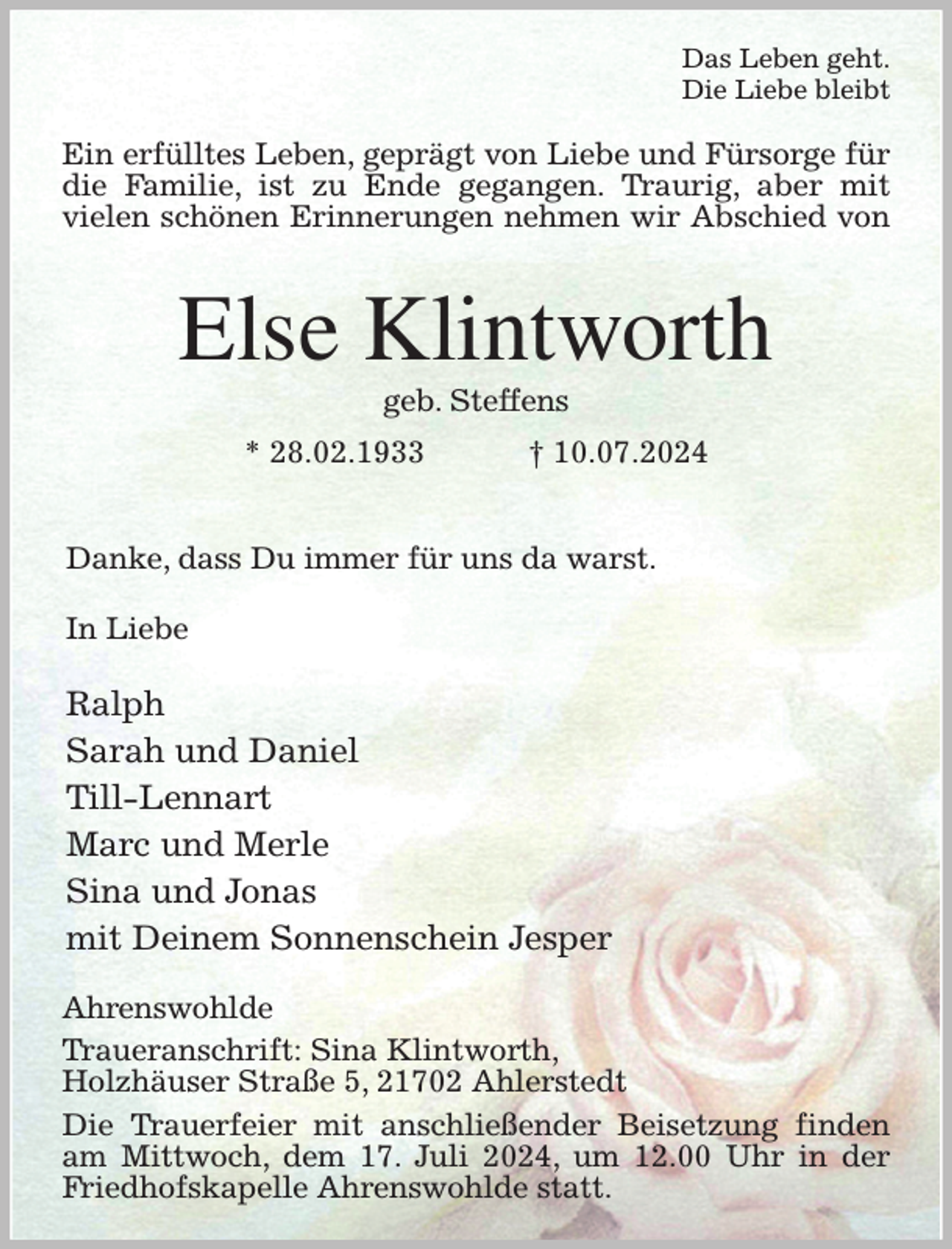 <p>Das Leben geht.<br />Die Liebe bleibt<br />Ein erfülltes Leben, geprägt von Liebe und Fürsorge für die Familie, ist zu Ende gegangen. Traurig, aber mit<br />vielen schönen Erinnerungen nehmen wir Abschied von<br />Else Klintworth<br />geb. Steffens<br />* 28.02.1933 † 10.07.2024</p><p>Danke, dass Du immer für uns da warst.</p><p>In Liebe</p><p>Ralph<br />Sarah und Daniel<br />Till-Lennart<br />Marc und Merle<br />Sina und Jonas<br />mit Deinem Sonnenschein Jesper<br />Ahrenswohlde<br />Traueranschrift: Sina Klintworth,<br />Holzhäuser Straße 5, 21702 Ahlerstedt<br />Die Trauerfeier mit anschließender Beisetzung finden am Mittwoch, dem 17. Juli 2024, um 12.00 Uhr in der Friedhofskapelle Ahrenswohlde statt.</p>