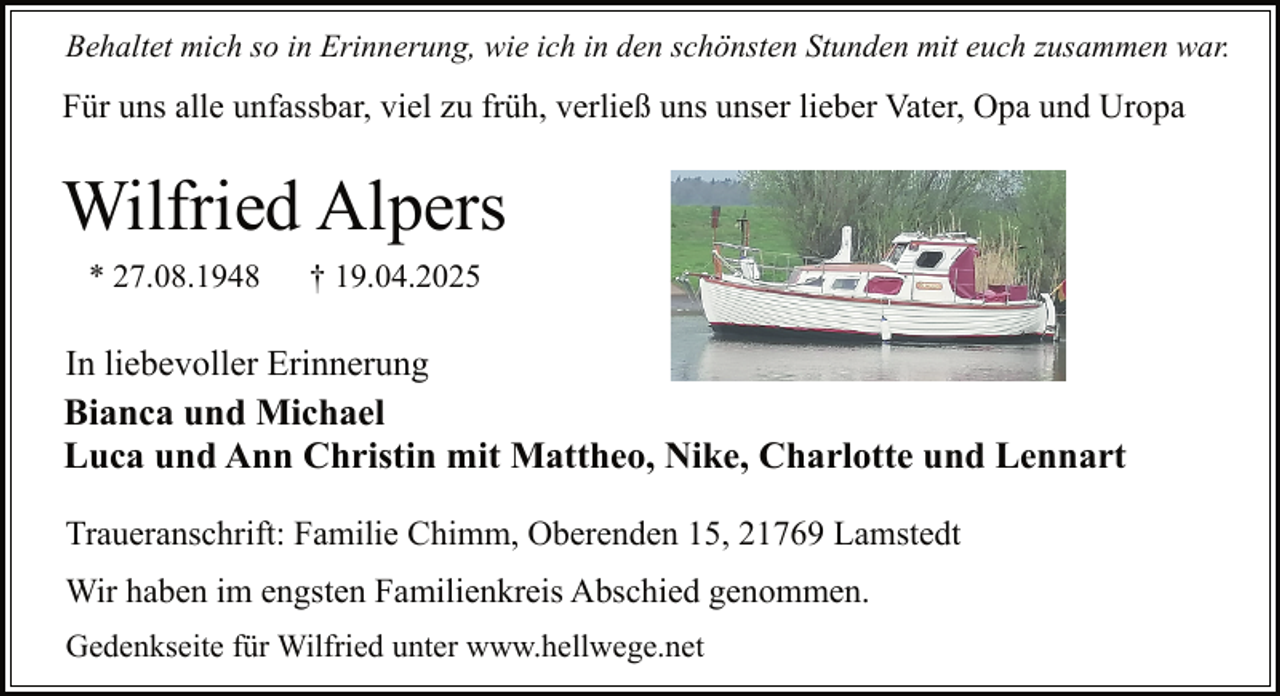 <p>Behaltet mich so in Erinnerung, wie ich in den schönsten Stunden mit euch zusammen war.</p><p>Für uns alle unfassbar, viel zu früh, verließ uns unser lieber Vater, Opa und Uropa</p><p>Wilfried Alpers<br />* 27.08.1948</p><p>† 19.04.2025</p><p>In liebevoller Erinnerung<br />Bianca und Michael<br />Luca und Ann Christin mit Mattheo, Nike, Charlotte und Lennart<br />Traueranschrift: Familie Chimm, Oberenden 15, 21769 Lamstedt<br />Wir haben im engsten Familienkreis Abschied genommen.<br />Gedenkseite für Wilfried unter www.hellwege.net</p>