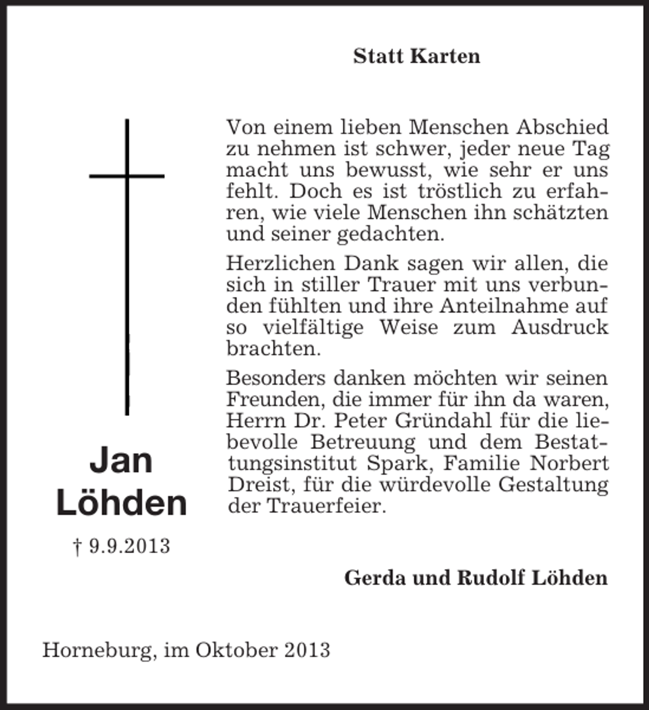 <p>Statt Karten</p><p>Jan<br />Löhden</p><p>Von einem lieben Menschen Abschied<br />zu nehmen ist schwer, jeder neue Tag<br />macht uns bewusst, wie sehr er uns<br />fehlt. Doch es ist tröstlich zu erfahren, wie viele Menschen ihn schätzten<br />und seiner gedachten.<br />Herzlichen Dank sagen wir allen, die<br />sich in stiller Trauer mit uns verbunden fühlten und ihre Anteilnahme auf<br />so vielfältige Weise zum Ausdruck<br />brachten.<br />Besonders danken möchten wir seinen<br />Freunden, die immer für ihn da waren,<br />Herrn Dr. Peter Gründahl für die liebevolle Betreuung und dem Bestattungsinstitut Spark, Familie Norbert<br />Dreist, für die würdevolle Gestaltung<br />der Trauerfeier.</p><p>† 9.9.2013<br />Gerda und Rudolf Löhden</p><p>Horneburg, im Oktober 2013</p>