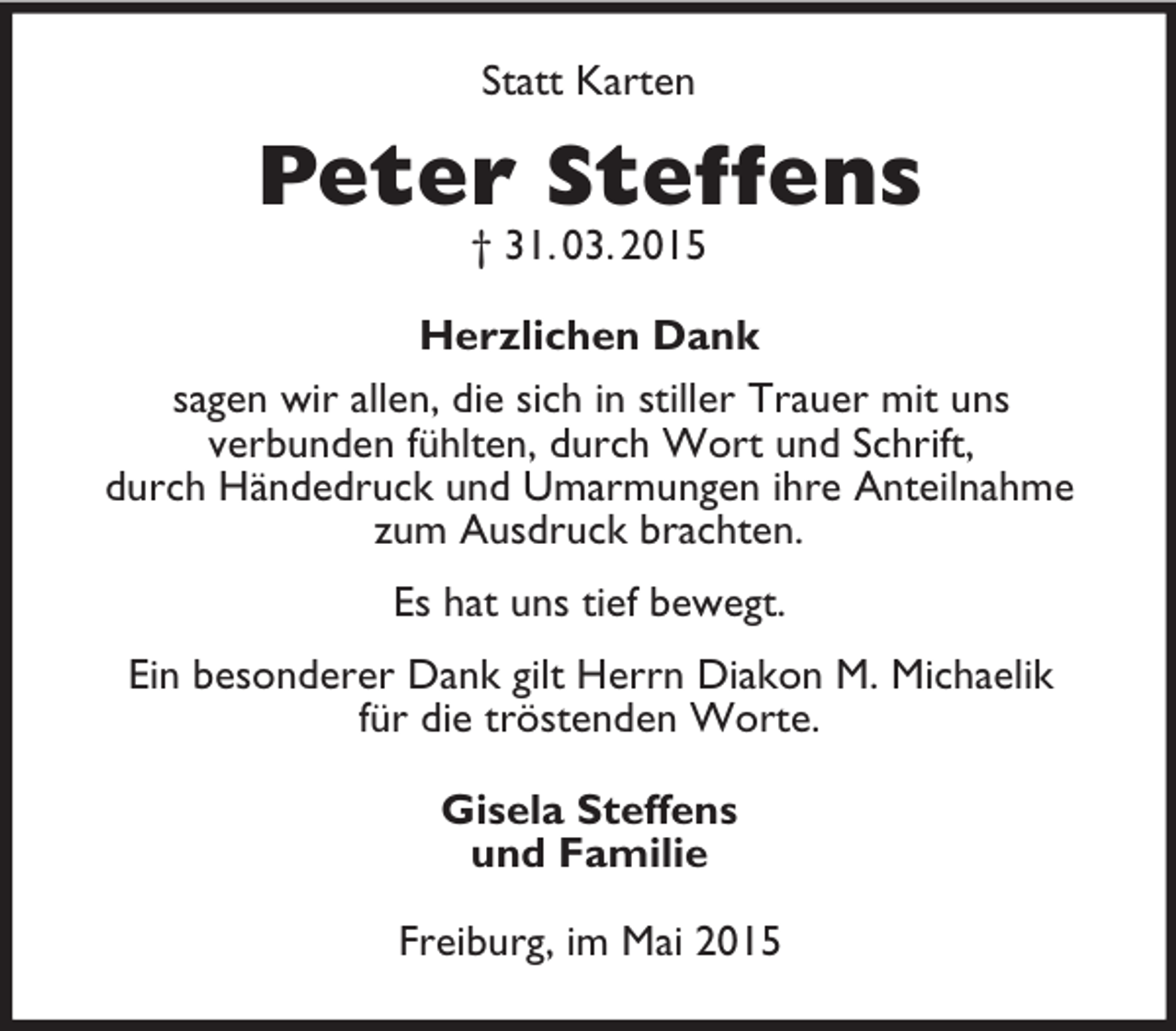 <p>Statt Karten<br />Peter Steffens<br />† 31. 03. 2015<br />Herzlichen Dank<br />sagen wir allen, die sich in stiller Trauer mit uns<br />verbunden fühlten, durch Wort und Schrift,<br />durch Händedruck und Umarmungen ihre Anteilnahme zum Ausdruck brachten.<br />Es hat uns tief bewegt.<br />Ein besonderer Dank gilt Herrn Diakon M. Michaelik<br />für die tröstenden Worte.<br />Gisela Steffens<br />und Familie<br />Freiburg, im Mai 2015</p>