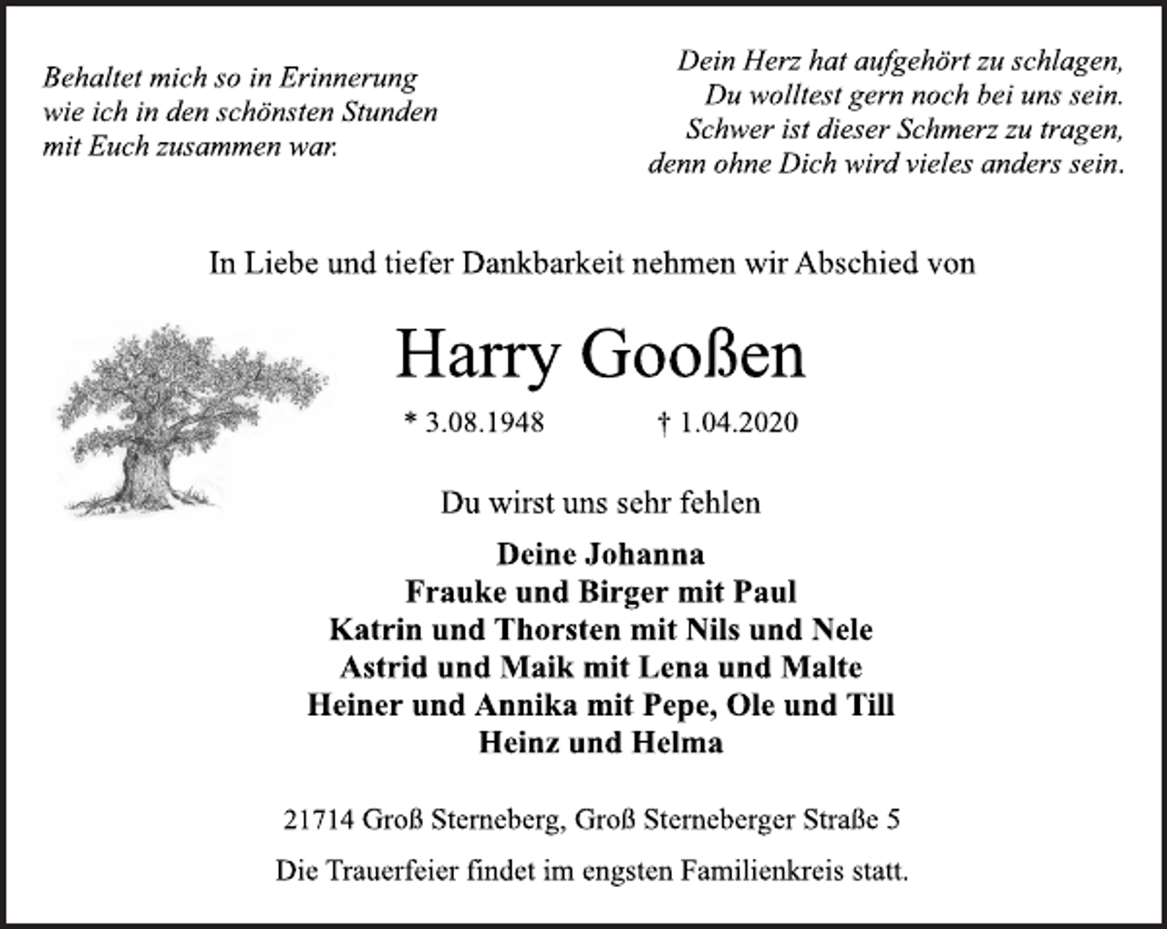 <p>Behaltet mich so in Erinnerung<br />wie ich in den schönsten Stunden<br />mit Euch zusammen war.<br />Dein Herz hat aufgehört zu schlagen,<br />Du wolltest gern noch bei uns sein.<br />Schwer ist dieser Schmerz zu tragen,<br />denn ohne Dich wird vieles anders sein.<br />In Liebe und tiefer Dankbarkeit nehmen wir Abschied von<br />Harry Gooßen<br />* 3.08.1948 † 1.04.2020<br />Deine Johanna<br />Frauke und Birger mit Paul<br />Katrin und Thorsten mit Nils und Nele<br />Astrid und Maik mit Lena und Malte<br />Heiner und Annika mit Pepe, Ole und Till<br />Heinz und Helma<br />21714 Groß Sterneberg, Groß Sterneberger Straße 5<br />Du wirst uns sehr fehlen<br />Die Trauerfeier findet im engsten Familienkreis statt.</p>