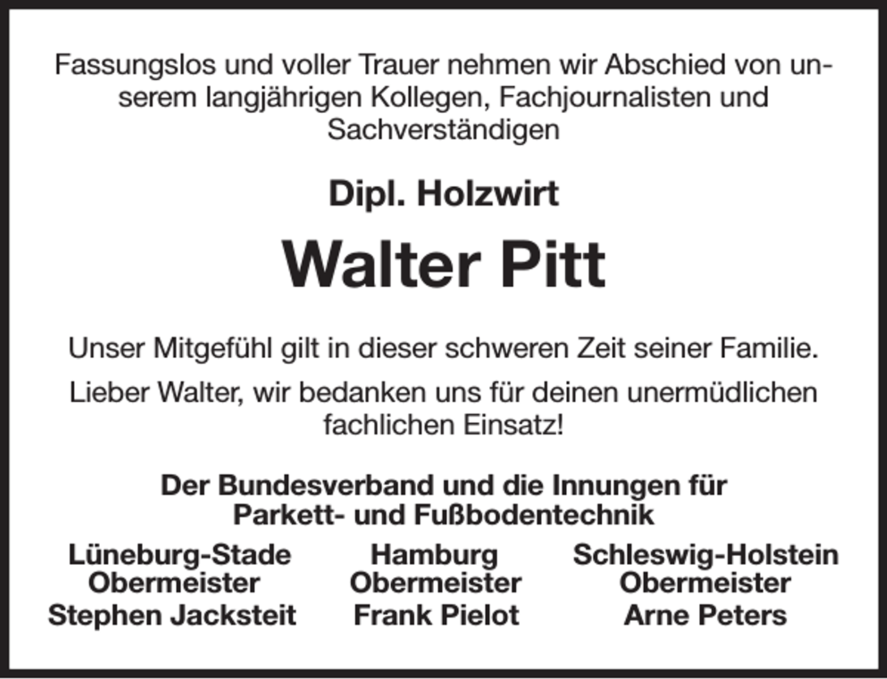 <p>Fassungslos und voller Trauer nehmen wir Abschied von unserem langjährigen Kollegen, Fachjournalisten und<br />Sachverständigen<br />Dipl. Holzwirt<br />Walter Pitt<br />Unser Mitgefühl gilt in dieser schweren Zeit seiner Familie.<br />Lieber Walter, wir bedanken uns für deinen unermüdlichen<br />fachlichen Einsatz!<br />Der Bundesverband und die Innungen für<br />Parkett- und Fußbodentechnik<br />Lüneburg-Stade Hamburg Schleswig-Holstein<br />Obermeister Obermeister Obermeister<br />Stephen Jacksteit Frank Pielot Arne Peters</p>