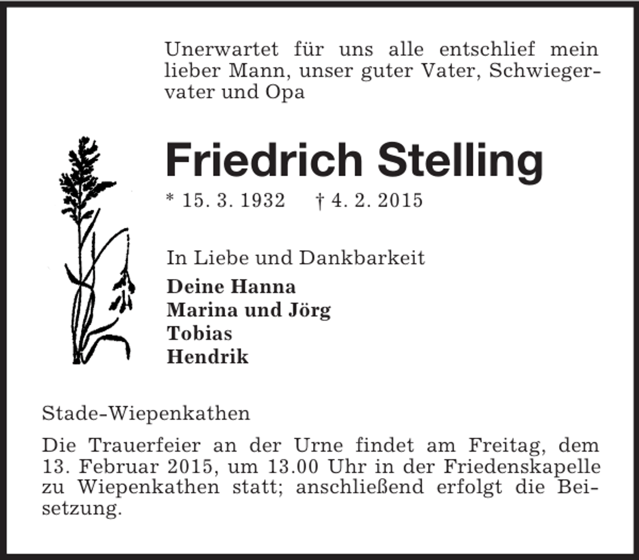 <p>Unerwartet für uns alle entschlief mein<br />lieber Mann, unser guter Vater, Schwiegervater und Opa<br />Friedrich Stelling<br />* 15. 3. 1932 † 4. 2. 2015<br />In Liebe und Dankbarkeit<br />Deine Hanna<br />Marina und Jörg<br />Tobias<br />Hendrik<br />Stade-Wiepenkathen<br />Die Trauerfeier an der Urne findet am Freitag, dem<br />13. Februar 2015, um 13.00 Uhr in der Friedenskapelle zu Wiepenkathen statt; anschließend erfolgt die Beisetzung.</p>