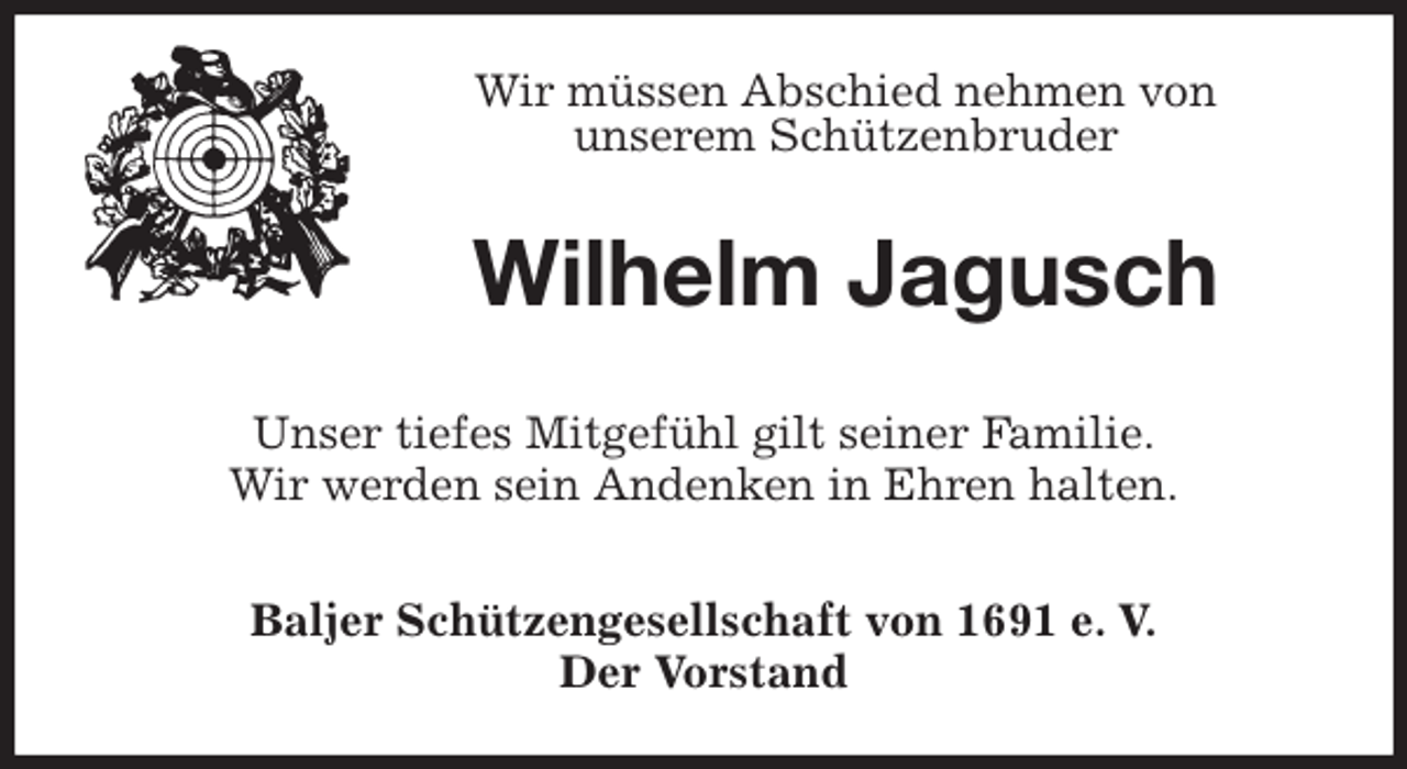 <p>Wir müssen Abschied nehmen von<br />unserem Schützenbruder<br />Wilhelm Jagusch<br />Unser tiefes Mitgefühl gilt seiner Familie.<br />Wir werden sein Andenken in Ehren halten.<br />Baljer Schützengesellschaft von 1691 e. V.<br />Der Vorstand</p>