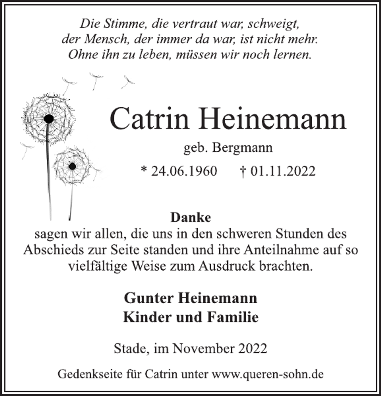 <p>Die Stimme, die vertraut war, schweigt,<br />der Mensch, der immer da war, ist nicht mehr.<br />Ohne ihn zu leben, müssen wir noch lernen.<br />Catrin Heinemann<br />geb. Bergmann<br />* 24.06.1960 † 01.11.2022<br />Danke<br />sagen wir allen, die uns in den schweren Stunden des<br />Abschieds zur Seite standen und ihre Anteilnahme auf so<br />vielfältige Weise zum Ausdruck brachten.<br />Gunter Heinemann<br />Kinder und Familie<br />Stade, im November 2022<br />Gedenkseite für Catrin unter www.queren-sohn.de</p>