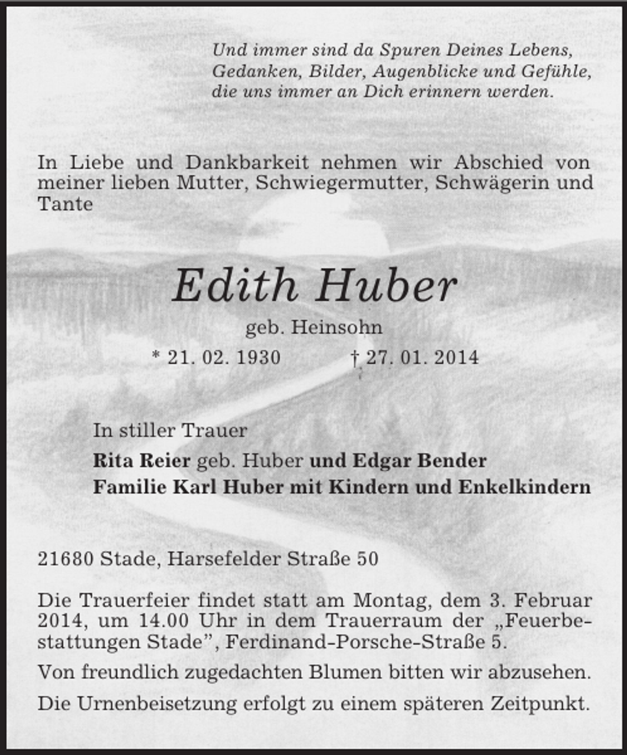 <p>Und immer sind da Spuren Deines Lebens,<br />Gedanken, Bilder, Augenblicke und Gefühle,<br />die uns immer an Dich erinnern werden.<br />In Liebe und Dankbarkeit nehmen wir Abschied von meiner lieben Mutter, Schwiegermutter, Schwägerin und Tante<br />Edith Huber<br />geb. Heinsohn<br />* 21. 02. 1930 † 27. 01. 2014<br />In stiller Trauer<br />Rita Reier geb. Huber und Edgar Bender<br />Familie Karl Huber mit Kindern und Enkelkindern<br />21680 Stade, Harsefelder Straße 50</p><p>Die Trauerfeier findet statt am Montag, dem 3. Februar 2014, um 14.00 Uhr in dem Trauerraum der „Feuerbestattungen Stade”, Ferdinand-Porsche-Straße 5.<br />Von freundlich zugedachten Blumen bitten wir abzusehen.<br />Die Urnenbeisetzung erfolgt zu einem späteren Zeitpunkt.</p>