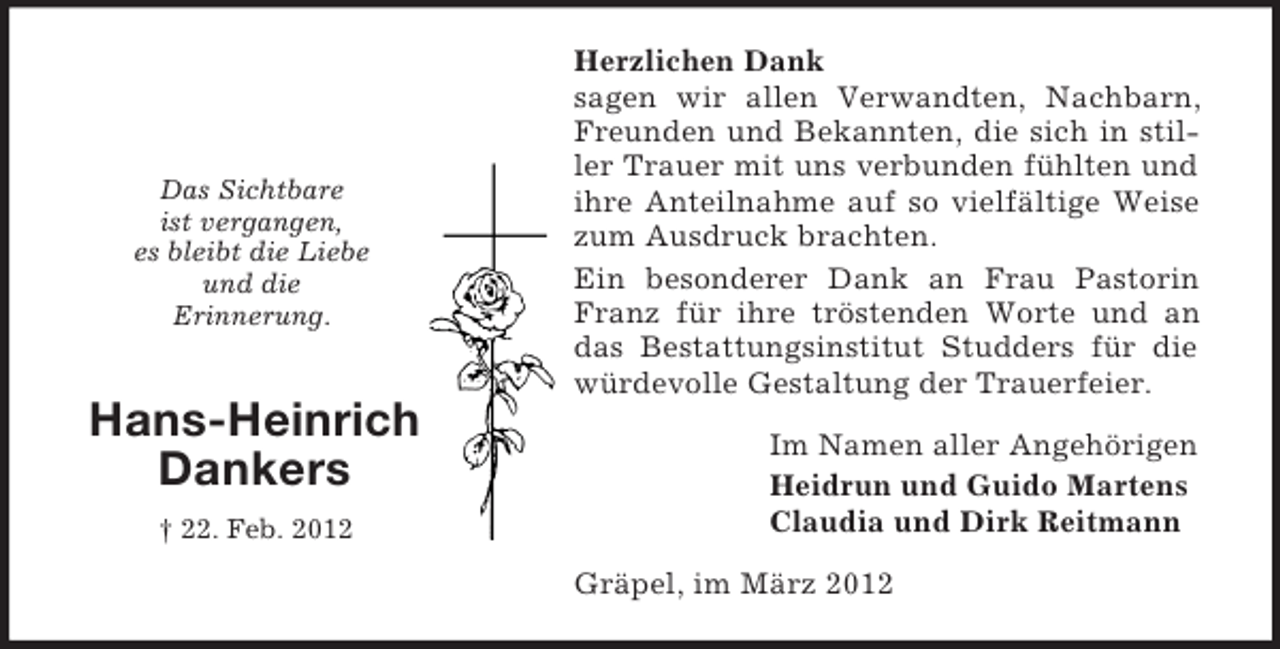 <p>Das Sichtbare<br />ist vergangen,<br />es bleibt die Liebe<br />und die<br />Erinnerung.</p><p>Hans-Heinrich<br />Dankers<br />† 22. Feb. 2012</p><p>Herzlichen Dank<br />sagen wir allen Verwandten, Nachbarn,<br />Freunden und Bekannten, die sich in stiller Trauer mit uns verbunden fühlten und<br />ihre Anteilnahme auf so vielfältige Weise<br />zum Ausdruck brachten.<br />Ein besonderer Dank an Frau Pastorin<br />Franz für ihre tröstenden Worte und an<br />das Bestattungsinstitut Studders für die<br />würdevolle Gestaltung der Trauerfeier.<br />Im Namen aller Angehörigen<br />Heidrun und Guido Martens<br />Claudia und Dirk Reitmann<br />Gräpel, im März 2012</p>