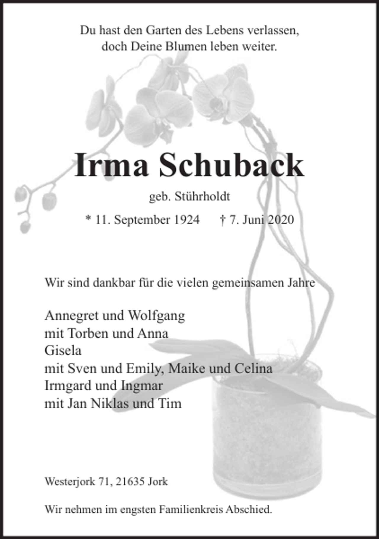 <p>Du hast den Garten des Lebens verlassen,<br />doch Deine Blumen leben weiter.</p>
<p>Irma Schuback</p>
<p>geb. Stührholdt</p>
<p>* 11. September 1924 † 7. Juni 2020</p>
<p>Wir sind dankbar für die vielen gemeinsamen Jahre</p>
<p>Annegret und Wolfgang<br />mit Torben und Anna<br />Gisela<br />mit Sven und Emily, Maike und Celina<br />Irmgard und Ingmar<br />mit Jan Niklas und Tim</p>
<p>Westerjork 71, 21635 Jork</p>
<p>Wir nehmen im engsten Familienkreis Abschied.</p>
