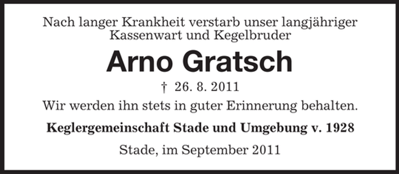 <p>Nach langer Krankheit verstarb unser langjähriger<br />Kassenwart und Kegelbruder</p><p>Arno Gratsch<br />† 26. 8. 2011<br />Wir werden ihn stets in guter Erinnerung behalten.<br />Keglergemeinschaft Stade und Umgebung v. 1928<br />Stade, im September 2011</p>